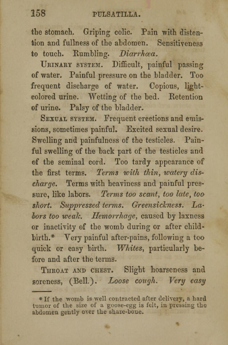 the stomach. Griping colic. Pain with disten- tion and fullness of the ahdomen. Sensitiveness to touch. Rumbling. Diarrhoea. Urinary system. Difficult, painful passing of water. Painful pressure on the bladder. Too frequent discharge of water. Copious, light-- colored urine. Wetting of the bed. Retention ©f urine. Palsy of the bladder. Sexual system. Frequent erections and emis- sions, sometimes painful. Excited sexual desire. Swelling and painfulness of the testicles. Pain- ful swelling of the back part of the testicles and of the seminal cord. Too tardj appearance of the first terms. Terms with thin, watery dis- charge. Terms with heaviness and painful pres- sure, like labors. Terms too scant, too late, too- short. Suppressed terms. Greensickness. La- lors too weak. Hemorrhage, caused by laxncss or inactivity of the womb during or after child- birth.* Very painful after-pains, following a too quick or easy birth. Whites, particularly be- fore and after the terms. Throat and chest. Slight hoarseness and soreness, (Bell). Loose cough. Very easy * If the womb is well contracted after delivery, a hard tumor of the size of a goose-egg is felt, in pressing the abdomen gently over the shaic-bone.