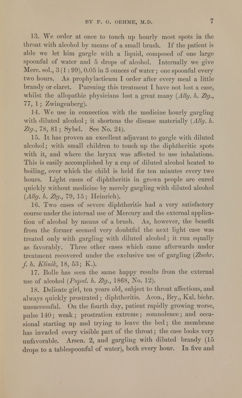 13. We order at once to touch up hourly most spots in the throat with alcohol by means of a small brush. If the patient is able we let him gargle with a liquid, composed of one large spoonful of water and 5 drops of alcohol. Internally we give Merc, sol., 3 (1: 99), 0.05 in 3 ounces of water; one spoonful every two hours. As prophylacticum I order after every meal a little brandy or claret. Pursuing this treatment I have not lost a case, whilst the allopathic physicians lost a great many (Ally. h. Zty., 77, 1; Zwingcnberg). 14. We use in connection with the medicine hourly gargling with diluted alcohol; it shortens the disease materially (Ally. h. Zty., 78, 81; Sybel. See No. 24). 15. It has proven an excellent adjuvant to gargle with diluted alcohol; with small children to touch up the diphtheritic spots with it, and where the larynx was affected to use inhalations. This is easily accomplished by a cup of diluted alcohol heated to boiling, over which the child is held for ten minutes every two hours. Light cases of diphtheritis in grown people are cured quickly without medicine by merely gargling with diluted alcohol (AUg. h. Zty., 79, 15; Heinrich). 16. Two cases of severe diphtheritis had a very satisfactory course under the internal use of Mercury and the external applica- tion of alcohol by means of a brush. As, however, the benefit from the former seemed very doubtful the next light case was treated only with gargling with diluted alcohol; it run equally as favorably. Three other cases which came afterwards under treatment recovered under the exclusive use of gargling (Ztschr. f. h. Klinik, 18, 53; K.). 17. Bolle has seen the same happy results from the external use of alcohol (Popul h. Zty., 1868, No. 12). 18. Delicate girl, ten years old, subject to throat affections, and always quickly prostrated ; diphtheritis. Aeon., Bry., Kal. bichr. unsuccessful. On the fourth day, patient rapidly growing worse, pulse 140; weak; prostration extreme; somnolence; and occa- sional starting up and trying to leave the bed; the membrane has invaded every visible part of the throat; the case looks very unfavorable. Arsen. 2, and gargling with diluted brandy (15 drops to a tablespoonful of water), both every hour. In five and