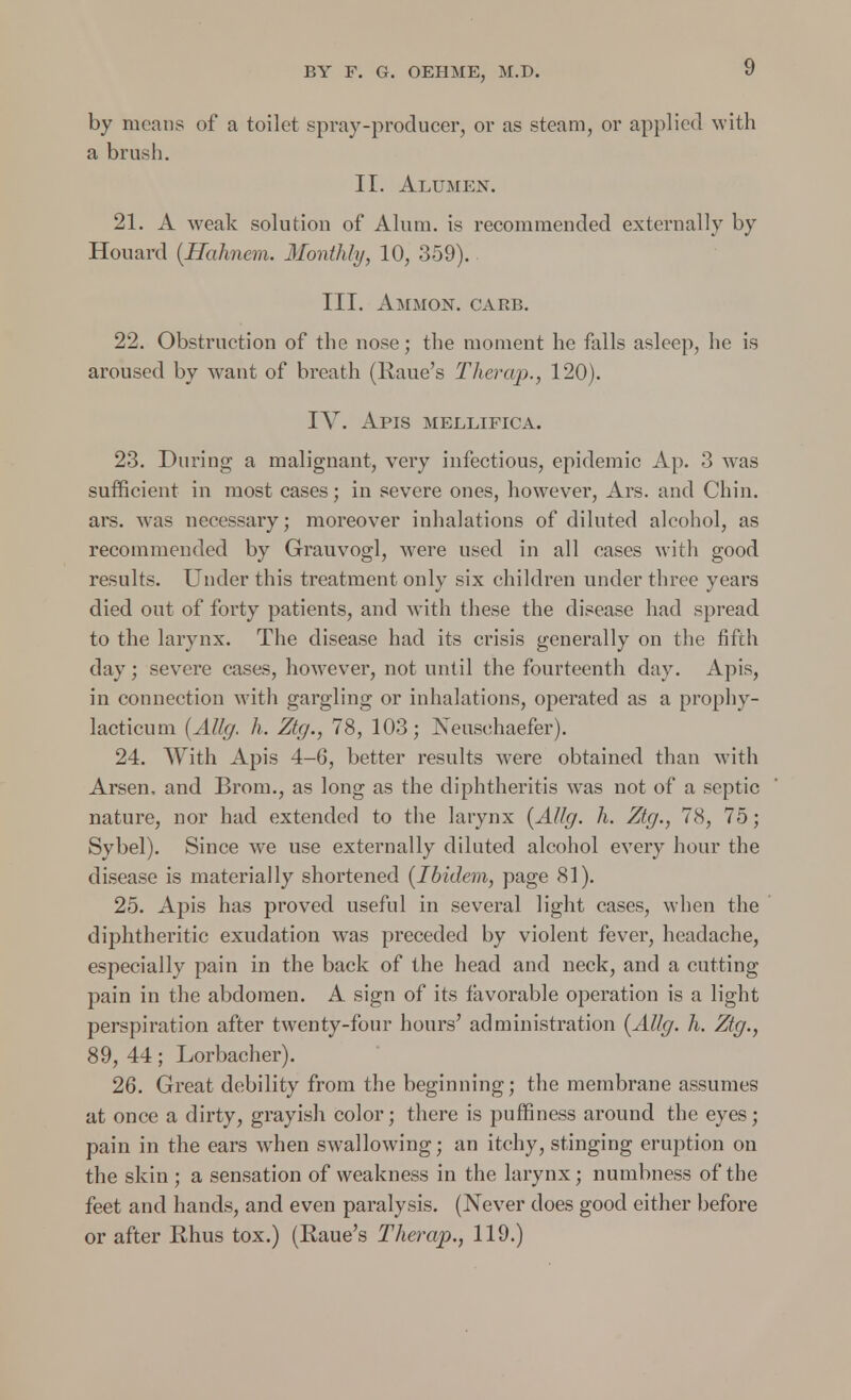 by means of a toilet spray-producer, or as steam, or applied with a brush. II. Alumen. 21. A weak solution of Alum, is recommended externally by Houard (Hahncm. Monthly, 10, 359). III. Ammon. carb. 22. Obstruction of the nose; the moment he falls asleep, he is aroused by want of breath (Raue's Therap., 120). IV. Apis mellifica. 23. During a malignant, very infectious, epidemic Ap. 3 was sufficient in most cases; in severe ones, however, Ars. and Chin, ars. was necessary; moreover inhalations of diluted alcohol, as recommended by Grauvogl, were used in all cases with good results. Under this treatment only six children under three years died out of forty patients, and with these the disease had spread to the larynx. The disease had its crisis generally on the fifth day; severe cases, however, not until the fourteenth day. Apis, in connection with gargling or inhalations, operated as a prophy- lacticum {Allg, h. Ztg., 78, 103; Neusehaefer). 24. With Apis 4-6, better results were obtained than with Arsen, and Brom., as long as the diphtheritis was not of a septic nature, nor had extended to the larynx {AUg. h. Ztg., 78, 75; Sybel). Since we use externally diluted alcohol every hour the disease is materially shortened {Ibidem, page 81). 25. Apis has proved useful in several light cases, when the diphtheritic exudation was preceded by violent fever, headache, especially pain in the back of the head and neck, and a cutting pain in the abdomen. A sign of its favorable operation is a light perspiration after twenty-four hours' administration {Allg. h. Ztg., 89, 44; Lorbacher). 26. Great debility from the beginning; the membrane assumes at once a dirty, grayish color; there is puffiness around the eyes; pain in the ears when swallowing; an itchy, stinging eruption on the skin ; a sensation of weakness in the larynx; numbness of the feet and hands, and even paralysis. (Never does good either before or after Rhus tox.) (Raue's Therap., 119.)