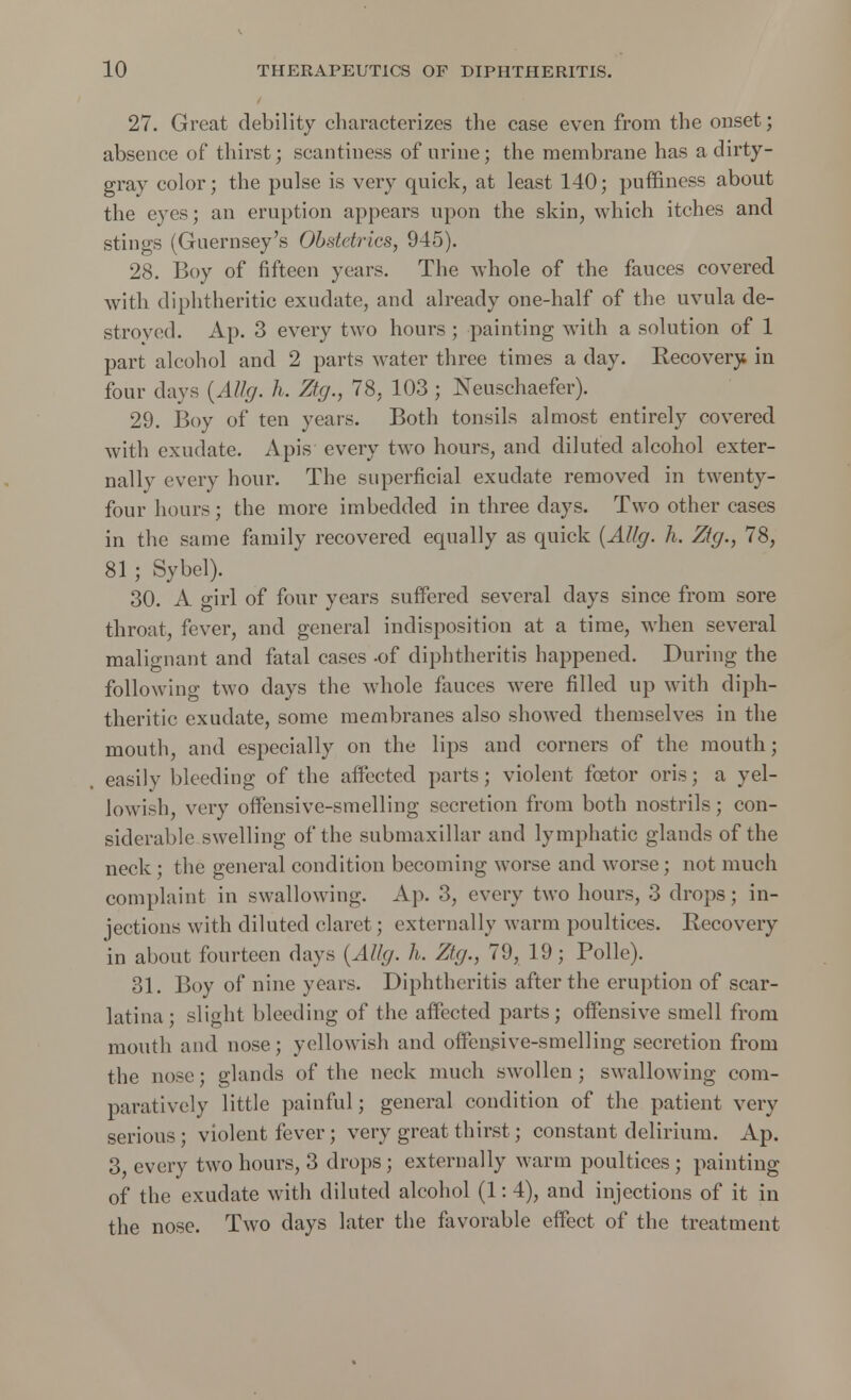 27. Great debility characterizes the case even from the onset; absence of thirst; scantiness of urine; the membrane has a dirty- gray color; the pulse is very quick, at least 140; puffiness about the eyes; an eruption appears upon the skin, which itches and stings (Guernsey's Obstetrics, 945). 28. Boy of fifteen years. The whole of the fauces covered with diphtheritic exudate, and already one-half of the uvula de- stroyed. Ap. 3 every two hours ; painting with a solution of 1 part alcohol and 2 parts water three times a day. Recovery in four days (Allg. h. Ztg., 78, 103; Neuschaefer). 29. Boy of ten years. Both tonsils almost entirely covered with exudate. Apis every two hours, and diluted alcohol exter- nally every hour. The superficial exudate removed in twenty- four hours; the more imbedded in three clays. Two other cases in the same family recovered equally as quick (Allg. h. Ztg., 78, 81 ; Sybel). 30. A girl of four years suffered several days since from sore throat, fever, and general indisposition at a time, when several malignant and fatal cases -of diphtheritis happened. During the following two days the whole fauces were filled up with diph- theritic exudate, some membranes also showed themselves in the mouth, and especially on the lips and corners of the mouth; easily bleeding of the affected parts; violent foetor oris; a yel- lowish, very offensive-smelling secretion from both nostrils ; con- siderable swelling of the submaxillar and lymphatic glands of the neck; the general condition becoming worse and worse; not much complaint in swallowing. Ap. 3, every two hours, 3 drops; in- jections with diluted claret; externally warm poultices. Eecovery in about fourteen days (Allg. h. Ztg., 79, 19; Polle). 31. Boy of nine years. Diphtheritis after the eruption of scar- latina ; slight bleeding of the affected parts; offensive smell from mouth and nose; yellowish and offensive-smelling secretion from the nose; glands of the neck much swollen ; swallowing com- paratively little painful; general condition of the patient very serious ; violent fever; very great thirst; constant delirium. Ap. 3, every two hours, 3 drops; externally warm poultices; painting of the exudate with diluted alcohol (1: 4), and injections of it in the nose. Two days later the favorable effect of the treatment