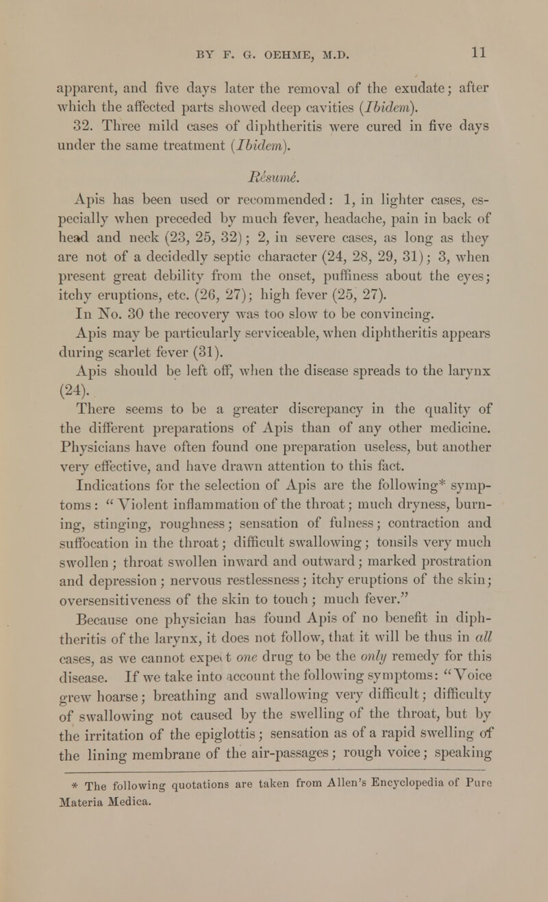 apparent, and five days later the removal of the exudate; after which the affected parts showed deep cavities (Ibidem). 32. Three mild cases of diphtheroids were cured in five days under the same treatment (Ibidem). Resume. Apis has been used or recommended : 1, in lighter cases, es- pecially when preceded by much fever, headache, pain in back of head and neck (23, 25, 32); 2, in severe cases, as long as they are not of a decidedly septic character (24, 28, 29, 31); 3, when present great debility from the onset, puffiness about the eyes; itchy eruptions, etc. (26, 27); high fever (25, 27). In No. 30 the recovery was too slow to be convincing. Apis may be particularly serviceable, when diphtheritis appears during scarlet fever (31). Apis should be left off, wThen the disease spreads to the larynx (24). There seems to be a greater discrepancy in the quality of the different preparations of Apis than of any other medicine. Physicians have often found one preparation useless, but another very effective, and have drawn attention to this fact. Indications for the selection of Apis are the following* symp- toms: Violent inflammation of the throat; much dryness, burn- ing, stinging, roughness; sensation of fulness; contraction and suffocation in the throat; difficult swallowing; tonsils very much swollen ; throat swollen inward and outward; marked prostration and depression; nervous restlessness; itchy eruptions of the skin; oversensitiveness of the skin to touch; much fever. Because one physician has found Apis of no benefit in diph- theritis of the larynx, it does not follow, that it will be thus in all cases, as we cannot expeit one drug to be the only remedy for this disease. If we take into account the following symptoms: Voice grew hoarse; breathing and swallowing very difficult; difficulty of swallowing not caused by the swelling of the throat, but by the irritation of the epiglottis; sensation as of a rapid swelling of the lining membrane of the air-passages; rough voice; speaking * The following quotations are taken from Allen's Encyclopedia of Pure Materia Medica.