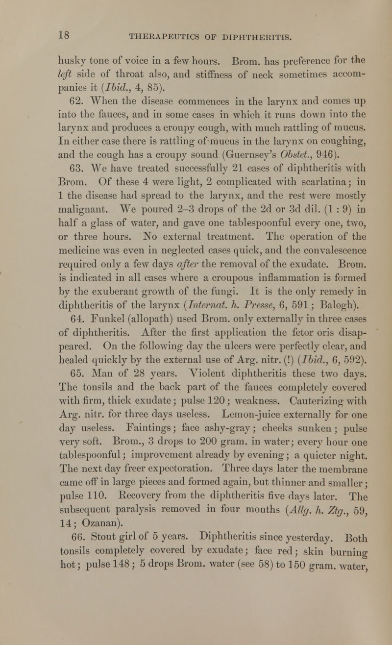 husky tone of voice in a few hours. Brorn. has preference for the left side of throat also, and stiffness of neck sometimes accom- panies it [Ibid., 4, 85). 62. When the disease commences in the larynx and comes up into the fauces, and in some cases in which it runs down into the larynx and produces a croupy cough, with much rattling of mucus. In either case there is rattling ofmucus in the larynx on coughing, and the cough has a croupy sound (Guernsey's Obstet., 946). 63. We have treated successfully 21 cases of diphtheritis with Brom. Of these 4 were light, 2 complicated with scarlatina; in 1 the disease had spread to the larynx, and the rest were mostly malignant. We poured 2-3 drops of the 2d or 3d dil. (1 : 9) in half a glass of water, and gave one tablespoonful every one, two, or three hours. No external treatment. The operation of the medicine was even in neglected cases quick, and the convalescence required only a few days after the removal of the exudate. Brom. is indicated in all cases where a croupous inflammation is formed by the exuberant growth of the fungi. It is the only remedy in diphtheritis of the larynx (Interned, h. Presse, 6, 591 ; Balogh). 64. Funkel (allopath) used Brom. only externally in three cases of diphtheritis. After the first application the fetor oris disap- peared. On the following day the ulcers were perfectly clear, and healed quickly by the external use of Arg. nitr. (!) (Ibid., 6, 592). 65. Man of 28 years. Violent diphtheritis these two days. The tonsils and the back part of the fauces completely covered with firm, thick exudate; pulse 120; weakness. Cauterizing with Arg. nitr. for three days useless. Lemon-juice externally for one day useless. Faintings; face ashy-gray; cheeks sunken; pulse very soft. Brom., 3 drops to 200 gram, in water; every hour one tablespoonful; improvement already by evening; a quieter night. The next day freer expectoration. Three days later the membrane came off in large pieces and formed again, but thinner and smaller; pulse 110. Recovery from the diphtheritis five days later. The subsequent paralysis removed in four months (AUg. h. Ztg., 59, 14; Ozanan). 66. Stout girl of 5 years. Diphtheritis since yesterday. Both tonsils completely covered by exudate; face red; skin burning hot; pulse 148 ; 5 drops Brom. water (see 58) to 150 gram, water,