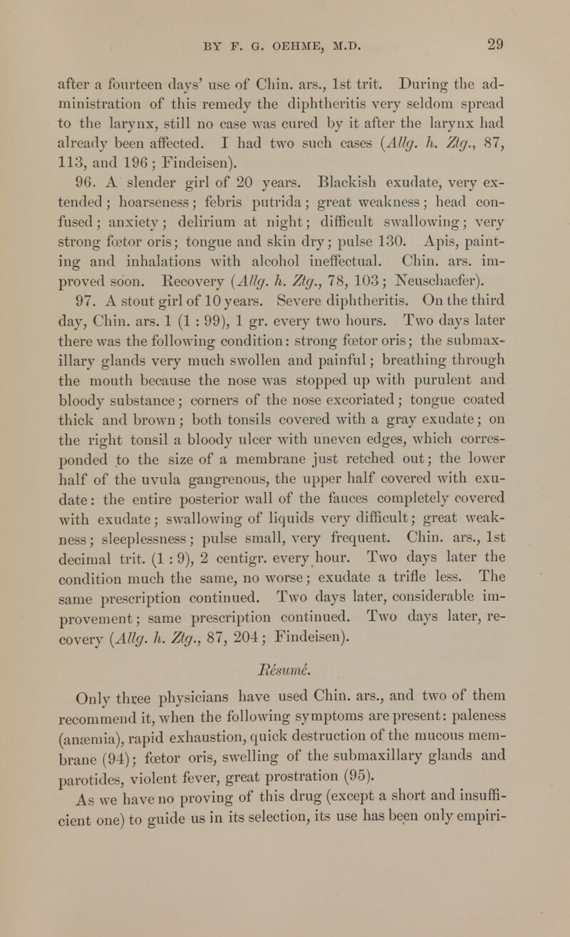 after a fourteen days' use of Chin, ars., 1st trit. During the ad- ministration of this remedy the diphtheritis very seldom spread to the larynx, still no case was cured by it after the larynx had already been affected. I had two such cases (AUg. h. Ztg., 87, 113, and 196; Findeisen). 96. A slender girl of 20 years. Blackish exudate, very ex- tended ; hoarseness; febris putrida; great weakness; head con- fused ; anxiety; delirium at night; difficult swallowing; very strong fcetor oris; tongue and skin dry; pulse 130. Apis, paint- ing; and inhalations with alcohol ineffectual. Chin. ars. im- proved soon. Recovery (AUg. h. Ztg., 78, 103; Neuschaefer). 97. A stout girl of 10 years. Severe diphtheritis. On the third day, Chin. ars. 1 (1 : 99), 1 gr. every two hours. Two days later there was the following condition: strong fcetor oris; the submax- illary glands very much swollen and painful; breathing through the mouth because the nose was stopped up with purulent and bloody substance; corners of the nose excoriated; tongue coated thick and brown; both tonsils covered with a gray exudate; on the right tonsil a bloody ulcer with uneven edges, which corres- ponded to the size of a membrane just retched out; the lower half of the uvula gangrenous, the upper half covered with exu- date : the entire posterior wall of the fauces completely covered with exudate; swallowing of liquids very difficult; great weak- ness; sleeplessness; pulse small, very frequent. Chin, ars., 1st decimal trit. (1 : 9), 2 centigr. every hour. Two days later the condition much the same, no worse; exudate a trifle less. The same prescription continued. Two days later, considerable im- provement; same prescription continued. Two days later, re- covery {AUg. h. Ztg., 87, 204; Findeisen). Resume. Only three physicians have used Chin, ars., and two of them recommend it, when the following symptoms are present: paleness (anaemia), rapid exhaustion, quick destruction of the mucous mem- brane (94); foetor oris, swelling of the submaxillary glands and parotides, violent fever, great prostration (95). As we have no proving of this drug (except a short and insuffi- cient one) to guide us in its selection, its use has been only empiri-