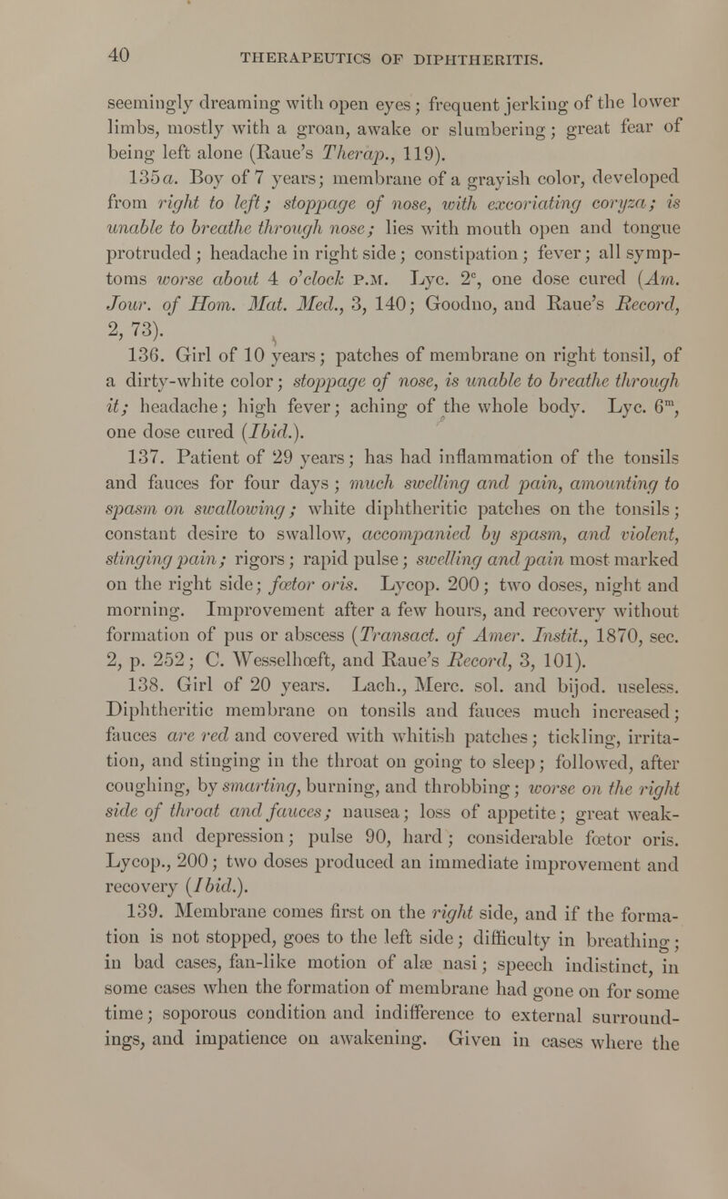 seemingly dreaming with open eyes; frequent jerking of the lower limbs, mostly with a groan, awake or slumbering ; great fear of being left alone (Raue's Therap., 119). 135a. Boy of 7 years; membrane of a grayish color, developed from right to left; stoppage of nose, with excoriating eoryza; is unable to breathe through nose; lies with mouth open and tongue protruded; headache in right side; constipation; fever; all symp- toms worse about 4 o'clock p.m. Lye. 2C, one dose cured (Am. Jour, of Horn. Hat. Med., 3, 140; Goodno, and Raue's Record, 2, 73). 136. Girl of 10 years; patches of membrane on right tonsil, of a dirty-white color; stoppage of nose, is unable to breathe through it; headache; high fever; aching of the whole body. Lyc. 6m, one dose cured (Ibid.). 137. Patient of 29 years; has had inflammation of the tonsils and fances for four days ; much swelling and pain, amounting to spasm on swallowing; white diphtheritic patches on the tonsils; constant desire to swallow, accompanied by spasm, and violent, stinging pain; rigors; rapid pulse; swelling and pain most marked on the right side; foetor oris. Lycop. 200; two doses, night and morning. Improvement after a few hours, and recovery without formation of pus or abscess (Transact, of Arner. Instit., 1870, sec. 2, p. 252; C. Wesselhoeft, and Raue's Record, 3, 101). 138. Girl of 20 years. Lach., Merc. sol. and bijod. useless. Diphtheritic membrane on tonsils and fauces much increased; fauces are red and covered with whitish patches; tickling, irrita- tion, and stinging in the throat on going to sleep; followed, after coughing, by smarting, burning, and throbbing; icorse on the right side of throat and fauces; nausea; loss of appetite; great weak- ness and depression; pulse 90, hard; considerable foetor oris. Lycop., 200; two doses produced an immediate improvement and recovery (Ibid.). 139. Membrane comes first on the right side, and if the forma- tion is not stopped, goes to the left side; difficulty in breathing; in bad cases, fan-like motion of alas nasi; speech indistinct, in some cases when the formation of membrane had gone on for some time; soporous condition and indifference to external surround- ings, and impatience on awakening. Given in cases where the