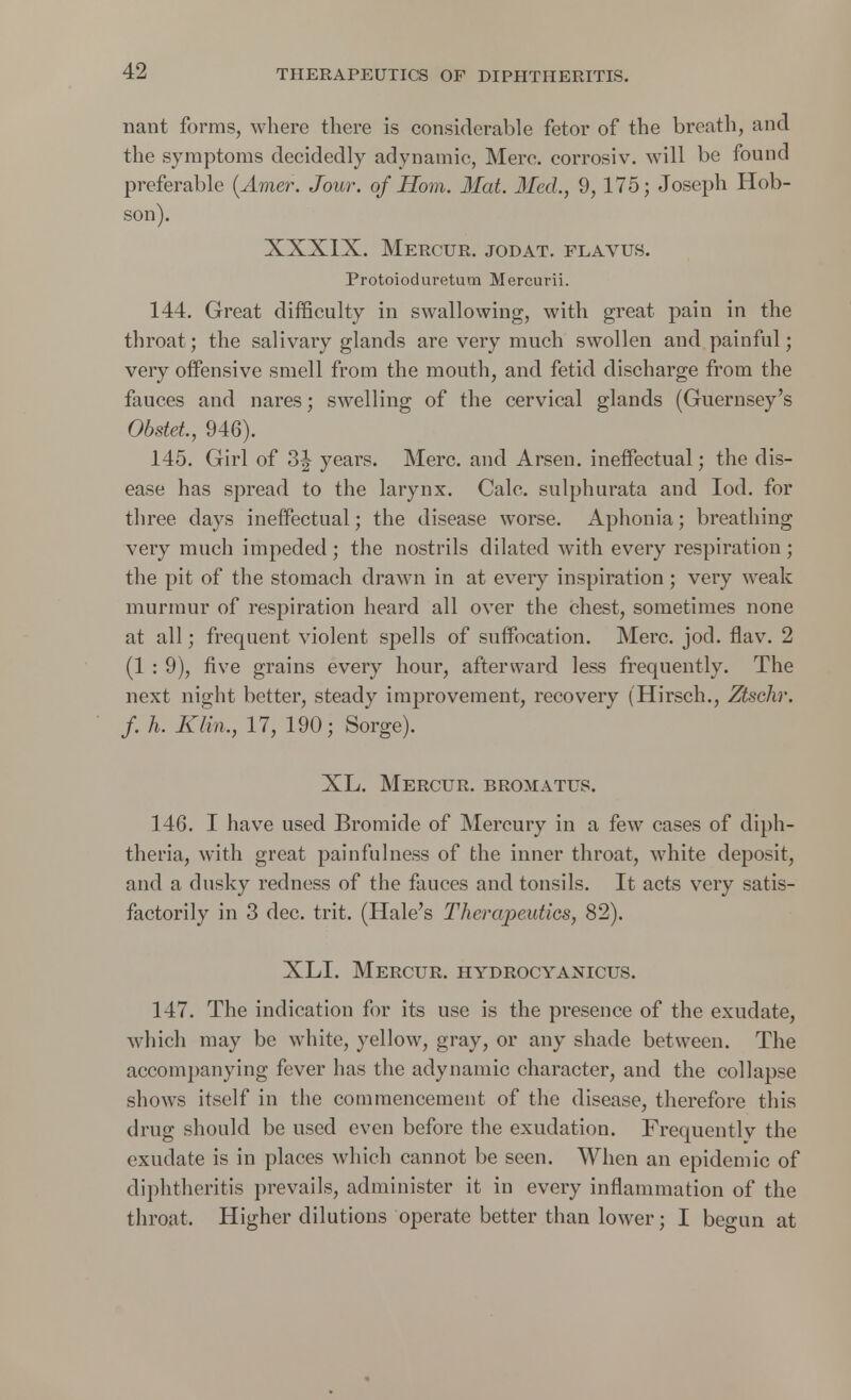 nant forms, where there is considerable fetor of the breath, and the symptoms decidedly adynamic, Merc, corrosiv. will be found preferable (Amer. Jour, of Horn. Mat. Med., 9,175; Joseph Hob- son). XXXIX. Mercur. jodat. flavus. Protoioduretum Mercurii. 144. Great difficulty in swallowing, with great pain in the throat; the salivary glands are very much swollen and painful; very offensive smell from the mouth, and fetid discharge from the fauces and nares; swelling of the cervical glands (Guernsey's Obstet, 946). 145. Girl of 3| years. Merc, and Arsen. ineffectual; the dis- ease has spread to the larynx. Calc. sulphurata and Iod. for three days ineffectual; the disease worse. Aphonia; breathing very much impeded; the nostrils dilated with every respiration; the pit of the stomach drawn in at every inspiration ; very weak murmur of respiration heard all over the chest, sometimes none at all; frequent violent spells of suffocation. Merc. jod. flav. 2 (1 : 9), five grains every hour, afterward less frequently. The next night better, steady improvement, recovery (Hirsch., Ztschr. f. h. Klin., 17, 190; Sorge). XL. Mercur. bromatus. 146. I have used Bromide of Mercury in a few cases of diph- theria, with great painfullness of the inner throat, white deposit, and a dusky redness of the fauces and tonsils. It acts very satis- factorily in 3 dec. trit. (Hale's Therapeutics, 82). XLI. Mercur. hydrocyanicus. 147. The indication for its use is the presence of the exudate, which may be white, yellow, gray, or any shade between. The accompanying fever has the adynamic character, and the collapse shows itself in the commencement of the disease, therefore this drug should be used even before the exudation. Frequently the exudate is in places which cannot be seen. When an epidemic of diphtheritis prevails, administer it in every inflammation of the throat. Higher dilutions operate better than lower; I begun at