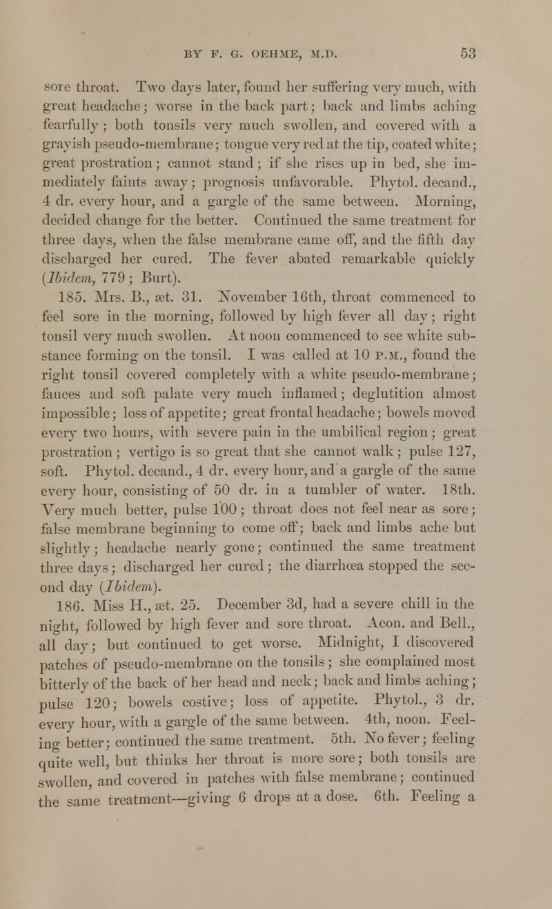 sore throat. Two days later, found her suffering very much, with great headache; worse in the back jiart; back and limbs aching fearfully; both tonsils very much swollen, and covered with a grayish pseudo-membrane; tongue very red at the tip, coated white; great prostration; cannot stand ; if she rises up in bed, she im- mediately faints away; prognosis unfavorable. Phytol. decand., 4 dr. every hour, and a gargle of the same between. Morning, decided change for the better. Continued the same treatment for three days, when the false membrane came off, and the fifth day discharged her cured. The fever abated remarkable quickly (Ibidem, 779; Burt). 185. Mrs. B., ret. 31. November 16th, throat commenced to feel sore in the morning, followed by high fever all day; right tonsil very much swollen. At noon commenced to see white sub- stance forming on the tonsil. I was called at 10 P.M., found the right tonsil covered completely with a white pseudo-membrane; fauces and soft palate very much inflamed; deglutition almost impossible; loss of appetite; great frontal headache; bowels moved every two hours, with severe pain in the umbilical region; great prostration ; vertigo is so great that she cannot walk ; pulse 127, soft. Phytol. decand., 4 dr. every hour, and a gargle of the same every hour, consisting of 50 dr. in a tumbler of water. 18th. Very much better, pulse 100; throat does not feel near as sore; false membrane beginning to come off; back and limbs ache but slightly; headache nearly gone; continued the same treatment three days; discharged her cured; the diarrhoea stopped the sec- ond day (Ibidem). 186. Miss H., set. 25. December 3d, had a severe chill in the night, followed by high fever and sore throat. Aeon, and Bell., all day; but continued to get worse. Midnight, I discovered patches of pseudo-membrane on the tonsils; she complained most bitterly of the back of her head and neck; back and limbs aching; pulse 120; bowels costive; loss of appetite. Phytol., 3 dr. every hour, with a gargle of the same between. 4th, noon. Feel- ing better; continued the same treatment. 5th. No fever; feeling quite well, but thinks her throat is more sore; both tonsils are swollen, and covered in patches with false membrane; continued the same treatment—giving 6 drops at a dose. 6th. Feeling a