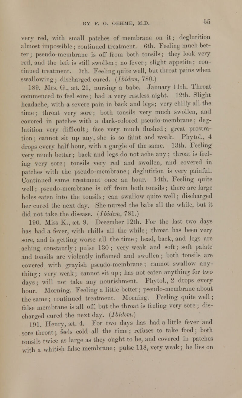 very rod, with small patches of membrane on it ; deglutition almost impossible; continued treatment. 6th. Feeling much bet- ter ; pseudo-membrane is off from both tonsils; they look very red, and the left is still swollen ; no fever; slight appetite; con- tinued treatment. 7th. Feeling quite well, but throat pains when swallowing; discharged cured. (Ibidem, 780.) 189. Mrs. G., a?t. 21, nursing a babe. January 11th. Throat commenced to feel sore; had a very restless night. 12th. Slight headache, with a severe pain in back and legs; very chilly all the time; throat very sore; both tonsils very much swollen, and covered in patches with a dark-colored pseudo-membrane; deg- lutition very difficult; face very much flushed; great prostra- tion ; cannot sit up any, she is so faint and weak. Phytol., 4 drops every half hour, with a gargle of the same. 13th. Feeling very much better; back and legs do not ache any; throat is feel- ing very sore; tonsils very red and swollen, and covered in patches with the pseudo-membrane; deglutition is very painful. Continued same treatment once an hour. 14th. Feeling quite well; pseudo-membrane is off from both tonsils; there are large holes eaten into the tonsils; can swallow quite well; discharged her cured the next day. She nursed the babe all the while, but it did not take the disease. (Ibidem, 781.) 190. Miss K., set. 9. December 12th. For the last two days has had a fever, with chills all the while; throat has been very sore, and is getting worse all the time; head, back, and legs are aching constantly; pulse 130 ; very weak and soft; soft palate and tonsils are violently inflamed and swollen ; both tonsils are covered with grayish pseudo-membrane; cannot swallow any- thing; very weak; cannot sit up; has not eaten anything for two clavs; will not take any nourishment, Phytol., 2 drops every hour. Morning. Feeling a little better; pseudo-membrane about the same; continued treatment. Morning. Feeling quite well; false membrane is all off, but the throat is feeling very sore ; dis- charged cured the next day. (Ibidem.) 191. Henry, set. 4. For two days has had a little fever and sore throat; feels cold all the time; refuses to take food; both tonsils twice as large as they ought to be, and covered in patches with a whitish false membrane; pulse 118, very weak; he lies on