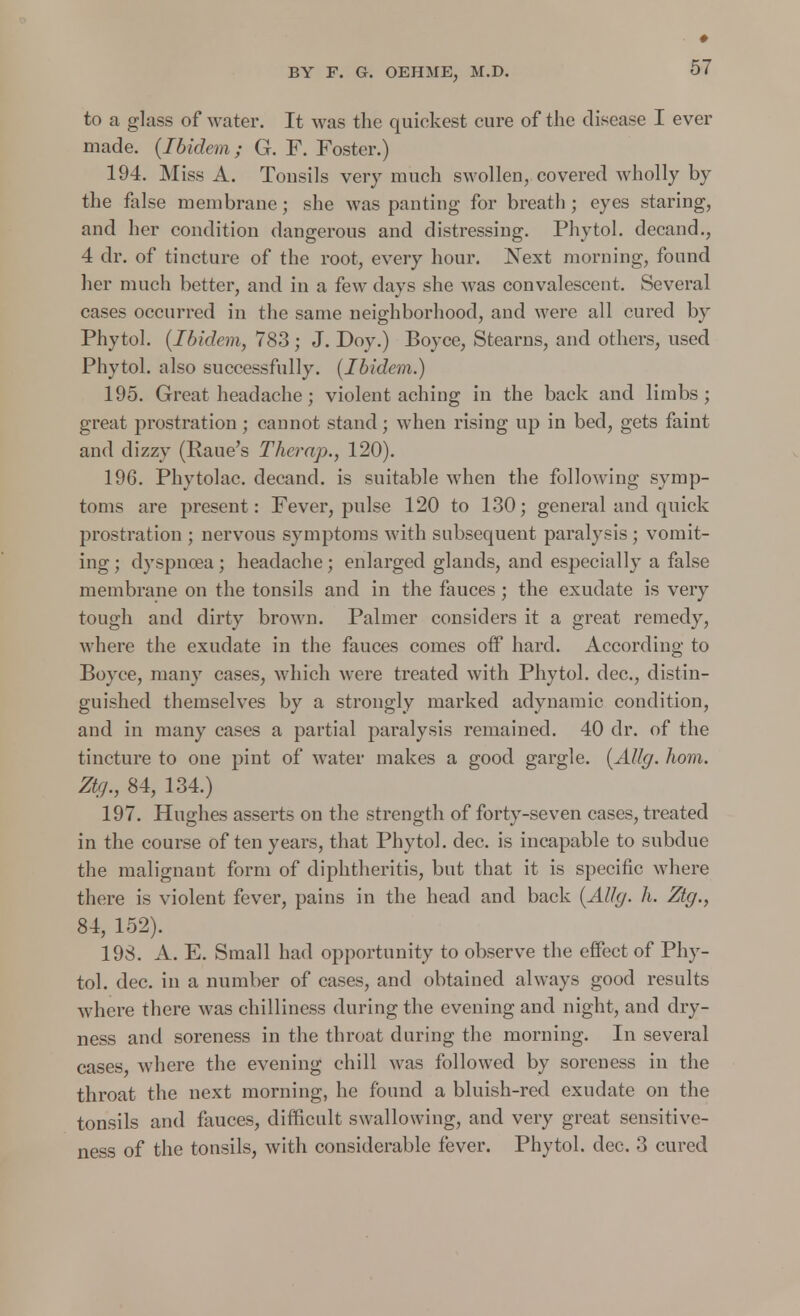 ♦ to a glass of water. It was the quiekest cure of the disease I ever made. (Ibidem; G. F. Foster.) 194. Miss A. Tonsils very much swollen, covered wholly by the false membrane; she was panting for breath; eyes staring, and her condition dangerous and distressing. Phytol. decand., 4 dr. of tincture of the root, every hour. Xext morning, found her much better, and in a few days she was convalescent. Several cases occurred in the same neighborhood, and were all cured by Phytol. (Ibidem, 783; J. Doy.) Boyce, Stearns, and others, used Phytol. also successfully. (Ibidem.) 195. Greatheadache; violent aching in the back and limbs; great prostration; cannot stand; when rising up in bed, gets faint and dizzy (Raue's Therap., 120). 196. Phytolac. decand. is suitable when the following symp- toms are present: Fever, pulse 120 to 130; general and quick prostration ; nervous symptoms with subsequent paralysis; vomit- ing ; dyspnoea ; headache; enlarged glands, and especially a false membrane on the tonsils and in the fauces; the exudate is very tough and dirty brown. Palmer considers it a great remedy, where the exudate in the fauces comes off hard. According to Boyce, many cases, which were treated with Phytol. dec, distin- guished themselves by a strongly marked adynamic condition, and in many cases a partial paralysis remained. 40 dr. of the tincture to one pint of water makes a good gargle. (AUg. horn. Ztg., 84, 134.) 197. Hughes asserts on the strength of forty-seven cases, treated in the course of ten years, that Phytol. dec. is incapable to subdue the malignant form of diphtheritis, but that it is specific where there is violent fever, pains in the head and back (AUg. h. Ztg., 84, 152). 198. A. E. Small had opportunity to observe the effect of Phy- tol. dec. in a number of cases, and obtained always good results where there was chilliness during the evening and night, and dry- ness and soreness in the throat during the morning. In several cases, where the evening chill was followed by soreness in the throat the next morning, he found a bluish-red exudate on the tonsils and fauces, difficult swallowing, and very great sensitive- ness of the tonsils, with considerable fever. Phytol. dec. 3 cured