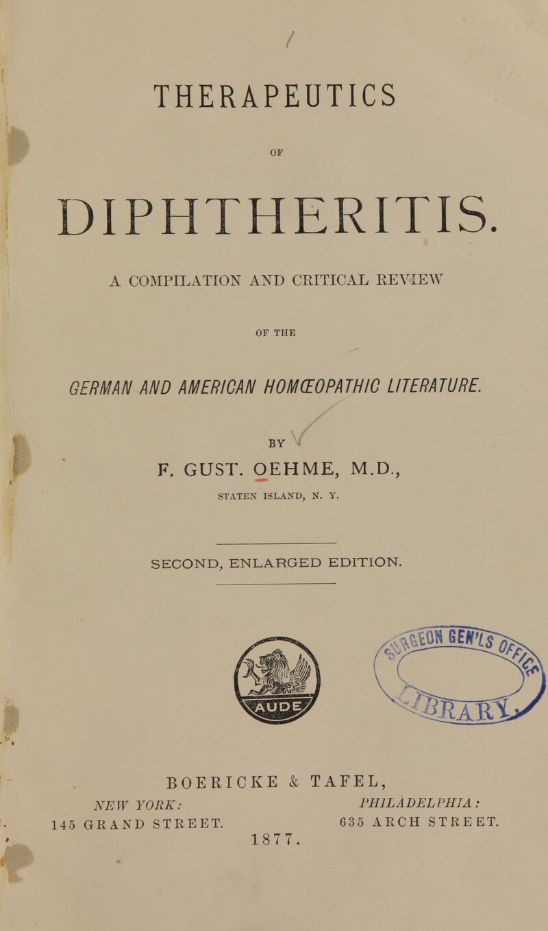 THERAPEUTICS OF DIPHTHERITIS A COMPILATION AND CRITICAL REVIEW OF THE GERMAN AND AMERICAN HO MYOPATHIC LITERATURE. BY F. GUST. OEHME, M.D., STATEN ISLAND, N. Y. SECOND, ENLARGED EDITION. BOERICKE & TAFEL, NEW YORK: PHILADELPHIA: 145 GRAND STREET. 1877. 035 ARCH STREET.