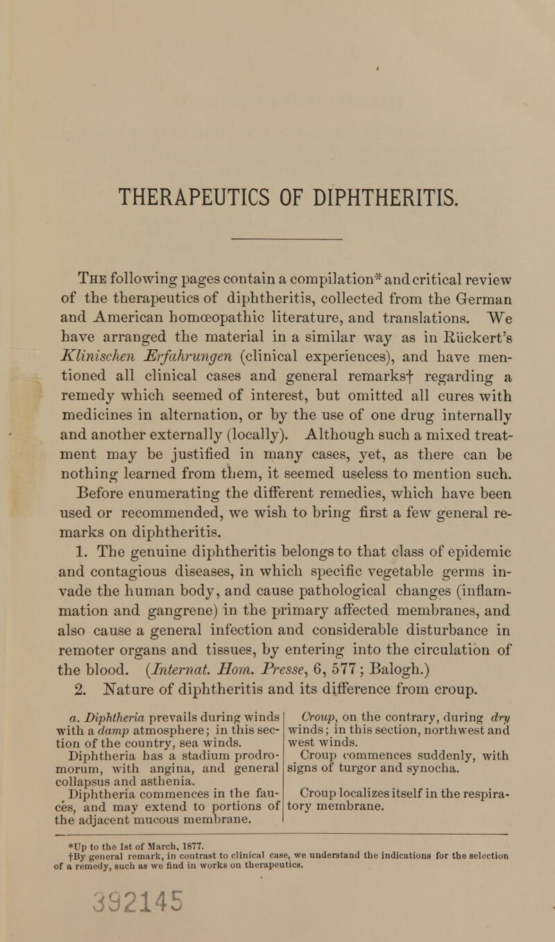 THERAPEUTICS OF DIPHTHERITIS. The following pages contain a compilation* and critical review of the therapeutics of diphtheritis, collected from the German and American homoeopathic literature, and translations. We have arranged the material in a similar way as in Ruckert's Klinischen Erfahrungen (clinical experiences), and have men- tioned all clinical cases and general remarksf regarding a remedy which seemed of interest, but omitted all cures with medicines in alternation, or by the use of one drug internally and another externally (locally). Although such a mixed treat- ment may be justified in many cases, yet, as there can be nothing learned from them, it seemed useless to mention such. Before enumerating the different remedies, which have been used or recommended, we wish to bring first a few general re- marks on diphtheritis. 1. The genuine diphtheritis belongs to that class of epidemic and contagious diseases, in which specific vegetable germs in- vade the human body, and cause pathological changes (inflam- mation and gangrene) in the primary affected membranes, and also cause a general infection and considerable disturbance in remoter organs and tissues, by entering into the circulation of the blood. (Internat. Horn. Presse, 6, 577 ; Balogh.) 2. Nature of diphtheritis and its difference from croup. a. Diphtheria prevails during winds with a damp atmosphere; in this sec- tion of the country, sea winds. Diphtheria has a stadium prodro- morum, with angina, and general collapsus and asthenia. Diphtheria commences in the fau- ces, and may extend to portions of the adjacent mucous membrane. Croup, on the contrary, during dry winds; in this section, northwest and west winds. Croup commences suddenly, with signs of turgor and synocha. Croup localizes itself in the respira- tory membrane. *Up to the 1st of March, 1877. |By general remark, in contrast to clinical case, we understand the indications for the selection of a remedy, such as we find in works on therapeutics. 332145