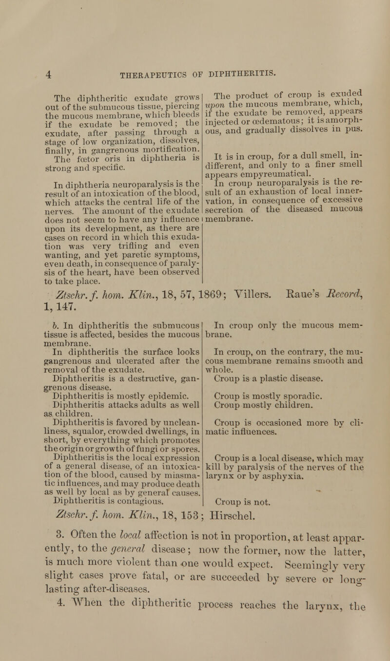The diphtheritic exudate grows out of the submucous tissue, piercing the mucous membrane, which bleeds if the exudate be removed; the exudate, after passing through a stage of low organization, dissolves, finally, in gangrenous mortification. The fcetor oris in diphtheria is strong and specific. The product of croup is exuded upon the mucous membrane, which, if the exudate be removed, appears injected or cedematous; it is amorph- ous, and gradually dissolves in pus. In diphtheria neuroparalysis is the result of an intoxication of the blood, which attacks the central life of the nerves. The amount of the exudate _ does not seem to have any influence i membrane upon its development, as there are' cases on record in which this exuda- tion was very trifling and even wanting, and yet paretic symptoms, even death, in consequence of paraly- sis of the heart, have been observed to take place. Ztschr.f. horn. Klin., 18, 57,1869; Villers. 1,147. It is in croup, for a dull smell, in- different, and only to a finer smell appears empyreumatical. In croup neuroparalysis is the re- sult of an exhaustion of local inner- vation, in consequence of excessive secretion of the diseased mucous Raue's Record, b. In diphtheritis the submucous tissue is affected, besides the mucous membrane. In diphtheritis the surface looks gangrenous and ulcerated after the removal of the exudate. Diphtheritis is a destructive, gan- grenous disease. Diphtheritis is mostly epidemic. Diphtheritis attacks adults as well as children. Diphtheritis is favored by unclean- liness, squalor, crowded dwellings, in short, by everything which promotes the origin or growth of fungi or spores. Diphtheritis is the local expression of a general disease, of an intoxica- tion of the blood, caused by miasma- tic influences, and may produce death as well by local as by general causes. Diphtheritis is contagious. Ztschr.f. horn. Klin., 18, 153 In croup only the mucous mem- brane. In croup, on the contrary, the mu- cous membrane remains smooth and whole. Croup is a plastic disease. Croup is mostly sporadic. Croup mostly children. Croup is occasioned more by cli- matic influences. Croup is a local disease, which may kill by paralysis of the nerves of the larynx or by asphyxia. Croup is not. Hirschel. 3. Often the local affection is not in proportion, at least appar- ently, to the general disease; now the former, now the latter, is much more violent than one would expect. Seemingly very slight cases prove fatal, or are succeeded by severe or long- lasting after-diseases. 4. When the diphtheritic process reaches the larynx, the