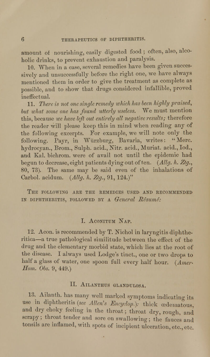 amount of nourishing, easily digested food ; often, also, alco- holic drinks, to prevent exhaustion and paralysis. 10. When in a case, several remedies have been given succes- sively and unsuccessfully before the right one, we have always mentioned them in order to give the treatment as complete as possible, and to show that drugs considered infallible, proved ineffectual. 11. There is not one single remedy which has been highly praised, but what some one has found utterly useless. We must mention this, because we have left out entirely all negative results; therefore the reader will please keep this in mind when reading any of the following excerpts. For example, we will note only the following. Payr, in Wurzburg, Bavaria, writes:  Merc, hydrocyan., Brom., Sulph. acid., Witr. acid., Muriat. acid., Iod., and Kal. bichrom. were of avail not until the epidemic had begun to decrease, eight patients dying out often. (Allg. h. Ztg., 80, 73). The same may be said even of the inhalations of Carbol. acidum. {Allg. h. Ztg., 91, 124.) The following are the remedies used and recommended in diphtheritis, followed by a General Resume: I. Aconitum Nap. 12. Aeon, is recommended by T. Nichol in laryngitis diphthe- ritica—a true pathological similitude between the effect of the drug and the elementary morbid state, which lies at the root of the disease. I always used Lodge's tinct, one or two drops to half a glass of water, one spoon full every half hour. (Amer- Horn. Obs. 9, 449.) II. AlLANTHUS GLANDULOSA. 13. Ailanth. has many well marked symptoms indicating its use in diphtheritis (see Allen's Encyclop.): thick cedernatous. and dry choky feeling in the throat; throat dry, rough, and scrapy; throat tender and sore on swallowing; the fauces and tonsils are inflamed, with spots of incipient ulceration, etc., etc.