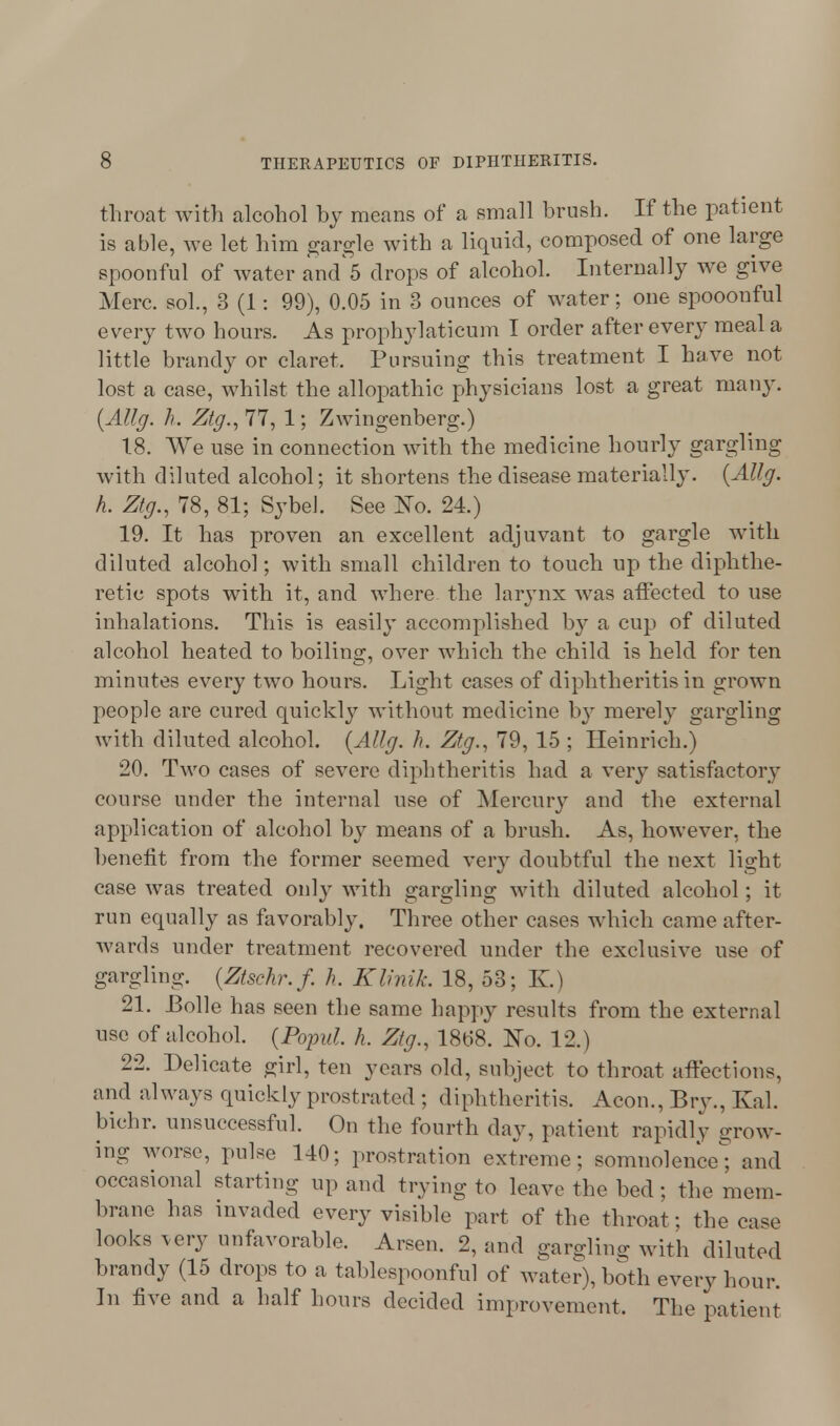 throat with alcohol by means of a small brush. If the patient is able, we let him gargle with a liquid, composed of one large spoonful of water and 5 drops of alcohol. Internally we give Merc, sol., 3 (1: 99), 0.05 in 3 ounces of water: one spooonful every two hours. As prophylaticum I order after every meal a little brandy or claret. Pursuing this treatment I have not lost a case, whilst the allopathic physicians lost a great many. {Allg. h. Ztg., 77, 1; Zwingenberg.) 1.8. We use in connection with the medicine hourly gargling with diluted alcohol; it shortens the disease materially. {Allg. h. Ztg., 78, 81; Sybel. See No. 24.) 19. It has proven an excellent adjuvant to gargle with diluted alcohol; with small children to touch up the diphthe- retie spots with, it, and where the larynx was affected to use inhalations. This is easily accomplished b}' a cup of diluted alcohol heated to boiling, over which the child is held for ten minutes every two hours. Light cases of diphtheritis in grown people are cured quickly without medicine by merely gargling with diluted alcohol. {Allg. h. Ztg., 79, 15 ; Heinrich.) 20. Two cases of severe diphtheritis had a very satisfactory course under the internal use of Mercury and the external application of alcohol by means of a brush. As, however, the benefit from the former seemed very doubtful the next light case was treated only with gargling with diluted alcohol; it run equally as favorably. Three other cases which came after- wards under treatment recovered under the exclusive use of gargling. {Ztschr.f. h. Klinik. 18, 53; K.) 21. JBolle has seen the same happy results from the external use of alcohol. {Popul h. Ztg., 18t>8. No. 12.) 22. Delicate girl, ten years old, subject to throat affections, and always quickly prostrated ; diphtheritis. Aeon., Bry., Kal. bichr. unsuccessful. On the fourth day, patient rapidly grow- ing worse, puke 140; prostration extreme; somnolence; and occasional starting up and trying to leave the bed ; the mem- brane has invaded every visible part of the throat: the case looks very unfavorable. Arsen. 2, and gargling with diluted brandy (15 drops to a tablespoonful of water), both every hour. In five and a half hours decided improvement. The patient