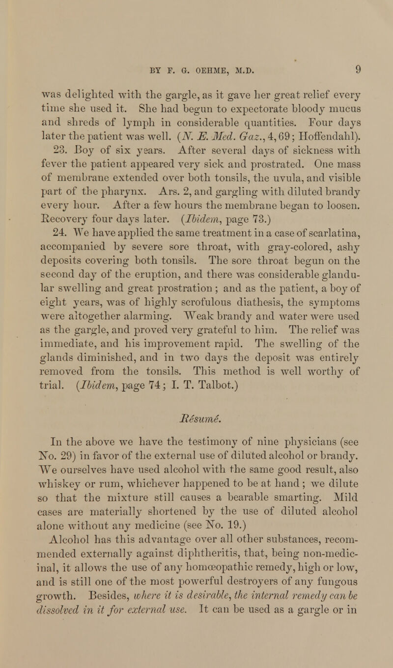 was delighted with the gargle, as it gave her great relief every time she used it. She had begun to expectorate bloody mucus and shreds of lymph in considerable quantities. Four days later the patient was well. (N. E. Med. Gaz., 4,69; Hoffendahl). 23. Boy of six years. After several days of sickness with fever the patient appeared very sick and prostrated. One mass of membrane extended over both tonsils, the uvula, and visible part of the pharynx. Ars. 2, and gargling with diluted brandy every hour. After a few hours the membrane began to loosen. Recovery four days later. (Ibidem, page 73.) 24. We have applied the same treatment in a case of scarlatina, accompanied by severe sore throat, with gray-colored, ashy deposits covering both tonsils. The sore throat begun on the second day of the eruption, and there was considerable glandu- lar swelling and great prostration ; and as the patient, a boy of eight years, was of highly scrofulous diathesis, the symptoms were altogether alarming. Weak brandy and water were used as the gargle, and proved very grateful to him. The relief was immediate, and his improvement rapid. The swelling of the glands diminished, and in two days the deposit was entirely removed from the tonsils. This method is well worthy of trial. (Ibidem, page 74; I. T. Talbot.) Resume. In the above we have the testimony of nine physicians (see No. 29) in favor of the external use of diluted alcohol or brandy. We ourselves have used alcohol with the same good result, also whiskey or rum, whichever happened to be at hand ; we dilute so that the mixture still causes a bearable smarting. Mild cases are materially shortened by the use of diluted alcohol alone without any medicine (see No. 19.) Alcohol has this advantage over all other substances, recom- mended externally against diphtheritis, that, being non-medic- inal, it allows the use of any homoeopathic remedy, high or low, and is still one of the most powerful destroyers of any fungous growth. Besides, where it is desirable, the internal remedy can be dissolved in it for external use. It can be used as a gargle or in