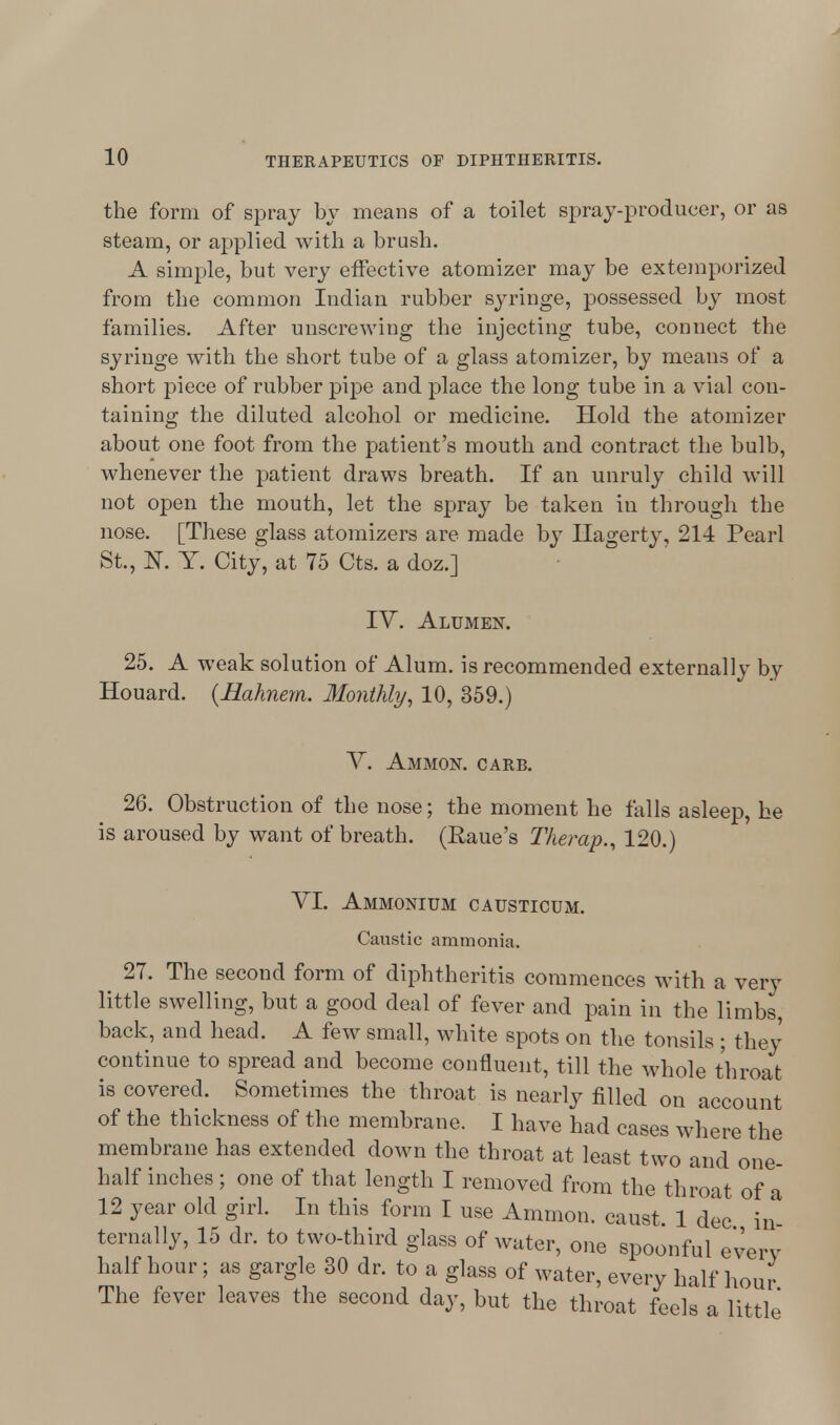 the form of spray by means of a toilet spray-producer, or as steam, or applied with a brush. A simple, but very effective atomizer may be extemporized from the common Indian rubber syringe, possessed by most families. After unscrewing the injecting tube, connect the syringe with the short tube of a glass atomizer, by means of a short piece of rubber pipe and place the long tube in a vial con- taining the diluted alcohol or medicine. Hold the atomizer about one foot from the patient's mouth and contract the bulb, whenever the patient draws breath. If an unruly child will not open the mouth, let the spray be taken in through the nose. [These glass atomizers are made by Hagerty, 214 Pearl St., N. Y. City, at 75 Cts. a doz.] IV. Alumex. 25. A weak solution of Alum, is recommended externally by Houard. (Bahnem. Monthly, 10, 359.) Y. Ammon. carb. 26. Obstruction of the nose; the moment he falls asleep, he is aroused by want of breath. (Raue's Therap., 120.) VI. Ammonium causticum. Caustic ammonia. 27. The second form of diphtheritis commences with a very little swelling, but a good deal of fever and pain in the limbs, back, and head. A few small, white spots on the tonsils ; they continue to spread and become confluent, till the whole throat is covered. Sometimes the throat is nearly filled on account of the thickness of the membrane. I have had cases where the membrane has extended down the throat at least two and one- half inches; one of that length I removed from the throat of a 12 year old girl. In this form I use Amnion, caust 1 dec in ternally, 15 dr. to two-third glass of water, one spoonful every half hour; as gargle 30 dr. to a glass of water, every half hour The fever leaves the second day, but the throat feels a little