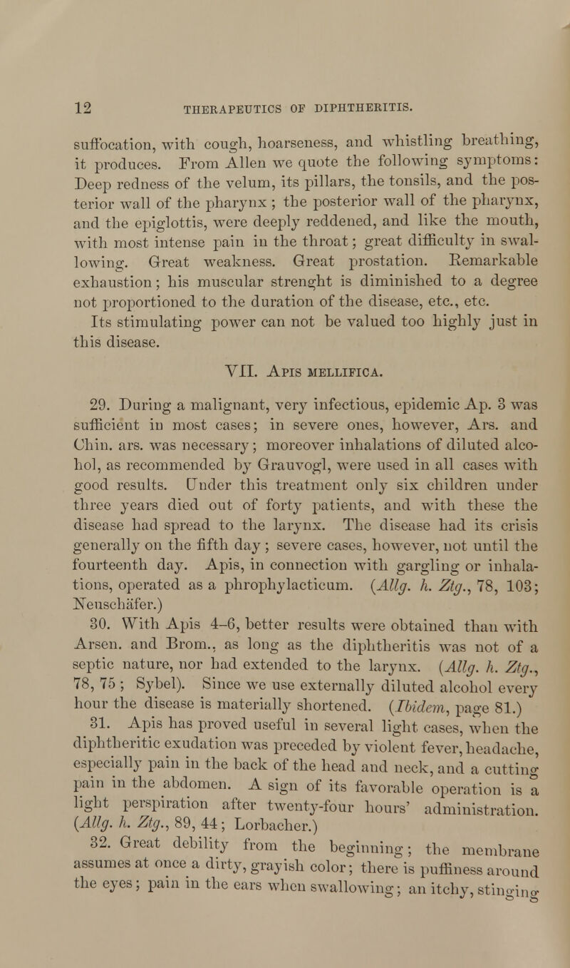 suffocation, with cough, hoarseness, and whistling breathing, it produces. From Allen we quote the following symptoms: Deep redness of the velum, its pillars, the tonsils, and the pos- terior wall of the pharynx ; the posterior wall of the pharynx, and the epiglottis, were deeply reddened, and like the mouth, with most intense pain in the throat; great difficulty in swal- lowing. Great weakness. Great prostation. Eemarkable exhaustion; his muscular strenght is diminished to a degree not proportioned to the duration of the disease, etc., etc. Its stimulating power can not be valued too highly just in this disease. VII. Apis mellifica. 29. During a malignant, very infectious, epidemic Ap. 3 was sufficient in most cases; in severe ones, however, Ars. and Chin. ars. was necessary; moreover inhalations of diluted alco- hol, as recommended by Grauvogl, were used in all cases with good results. Under this treatment only six children under three years died out of forty patients, and with these the disease had spread to the larynx. The disease had its crisis generally on the fifth day ; severe cases, however, not until the fourteenth day. Apis, in connection with gargling or inhala- tions, operated as a phrophylacticum. (Allg. h. Ztg., 78, 103; Neuschafer.) 30. With Apis 4-6, better results were obtained than with Arsen. and Brom., as long as the diphtheritis was not of a septic nature, nor had extended to the larynx. (Allg. h. Ztg., 78, 75 ; Sybel). Since we use externally diluted alcohol every hour the disease is materially shortened. (Ibidem, page 81.) 31. Apis has proved useful in several light cases, when the diphtheritic exudation was preceded by violent fever, headache, especially pain in the back of the head and neck, and a cutting pain in the abdomen. A sign of its favorable operation is a light perspiration after twenty-four hours' administration (Allg. h. Ztg., 89, 44; Lorbacher.) 32. Great debility from the beginning; the membrane assumes at once a dirty, grayish color; there is puffiness around the eyes; pain in the ears when swallowing; an itchy, stinging