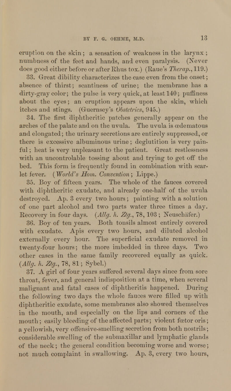 eruption on the skin ; a sensation of weakness in the larynx ; numbness of the feet and hands, and even paralysis. (Never does good either before or after Rhus tox.) (Raue's Therap., 119.) 33. Great dibility characterizes the case even from the onset; absence of thirst; scantiness of urine; the membrane has a dirty-gray color; the pulse is very quick, at least 140; puffiness about the eyes; an eruption appears upon the skin, which itches and stings. (Guernsey's Obstetrics, 945.) 34. The first diphtheritic patches generally appear on the arches of the palate and on the uvula. The uvula is cedematous and elongated; the urinary secretions are entirely suppressed, or there is excessive albuminous urine; deglutition is very pain- ful ; heat is very unpleasant to the patient. Great restlessness with an uncontrolable tossing about and trying to get off the bed. This form is frequently found in combination with scar- let fever. (World's Horn. Convention; Lippe.) 35. Boy of fifteen years. The whole of the fauces covered with diphtheritic exudate, and already one-half of the uvula destroyed. Ap. 3 every two hours ; painting with a solution of one part alcohol and two parts water three times a day. Recovery in four days. (Allg. h. Ztg., 78, 103 ; Neuschafer.) 36. Boy of ten years. Both tonsils almost entirely covered with exudate. Apis every two hours, and diluted alcohol externally every hour. The superficial exudate removed in twenty-four hours; the more imbedded in three days. Two other cases in the same family recovered equally as quick. (Allg. h. Ztg., 78, 81; Sybel.) 37. A girl of four years suffered several days since from sore throat, fever, and general indisposition at a time, when several malignant and fatal cases of diphtheritis happened. During the following two days the whole fauces were filled up with diphtheritic exudate, some membranes also showed themselves in the mouth, and especially on the lips and corners of the mouth; easily bleeding of the affected parts; violent fcetor oris; a yellowish, very offensive-smelling secretion from both nostrils; considerable swelling of the submaxillar and lymphatic glands of the neck; the general condition becoming worse and worse; not much complaint in swallowing. Ap. 3, every two hours,