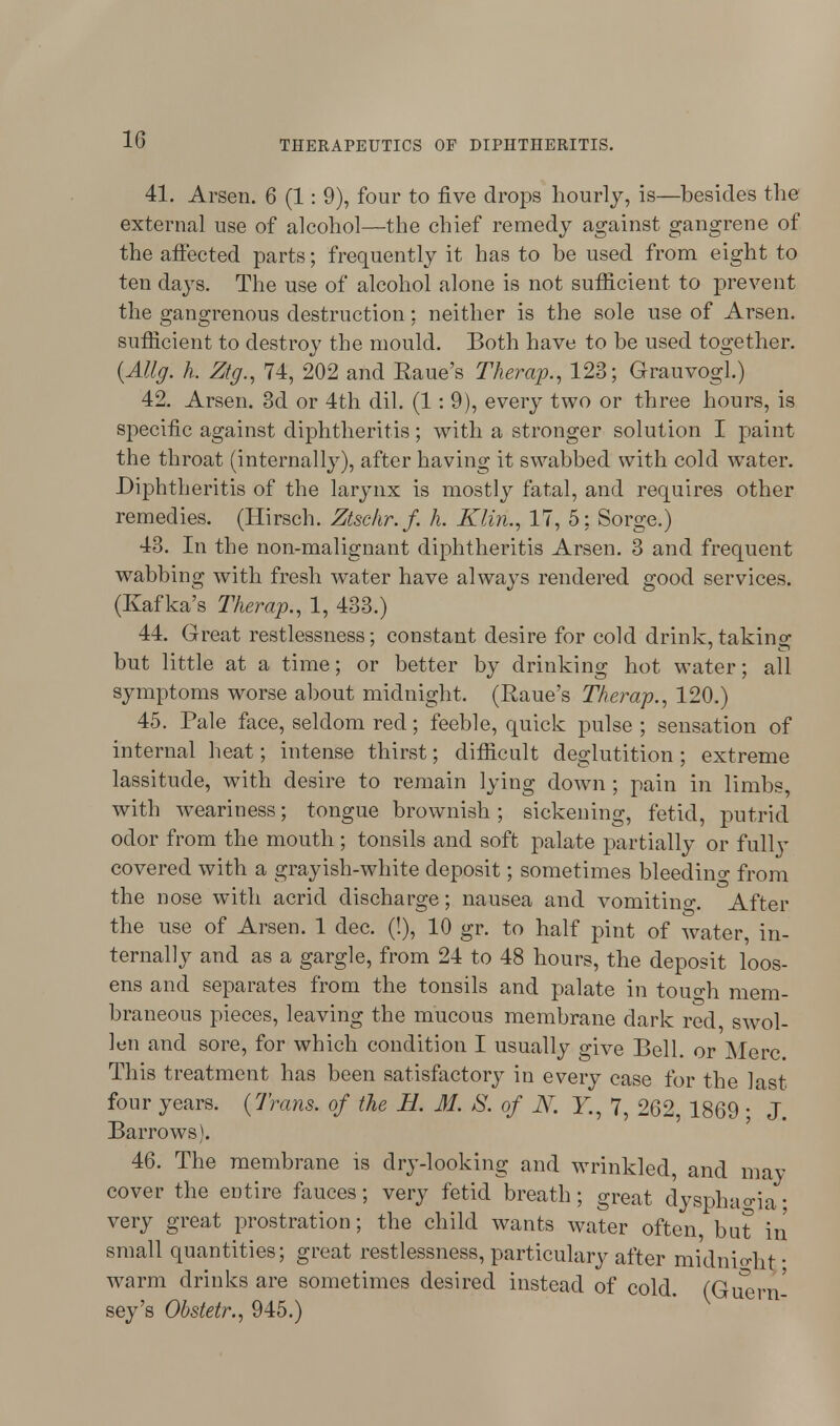 41. Arsen. 6 (1: 9), four to five drops hourly, is—besides the external use of alcohol—the chief remedy against gangrene of the affected parts; frequently it has to be used from eight to ten days. The use of alcohol alone is not sufficient to prevent the gangrenous destruction; neither is the sole use of Arsen. sufficient to destroy the mould. Both have to be used together. (Allg. h. Ztg., 74, 202 and Raue's Therap., 123; Grauvogl.) 42. Arsen. 3d or 4th dil. (1 : 9), every two or three hours, is specific against diphtheritis; with a stronger solution I paint the throat (internally), after having it swabbed with cold water. Diphtheritis of the larynx is mostly fatal, and requires other remedies. (Hirsch. Ztschr.f. h. Klin., 17, 5; Sorge.) 43. In the non-malignant diphtheritis Arsen. 3 and frequent wabbing with fresh water have always rendered good services. (Kafka^s Therap., 1, 433.) 44. Great restlessness; constant desire for cold drink, taking but little at a time; or better by drinking hot water; all symptoms worse about midnight. (Raue's Therap., 120.) 45. Pale face, seldom red; feeble, quick pulse ; sensation of internal heat; intense thirst; difficult deglutition; extreme lassitude, with desire to remain lying down ; pain in limbs, with weariness; tongue brownish; sickening, fetid, putrid odor from the mouth ; tonsils and soft palate partially or fulty covered with a grayish-white deposit; sometimes bleeding from the nose with acrid discharge; nausea and vomiting. After the use of Arsen. 1 dec. (!), 10 gr. to half pint of water, in- ternally and as a gargle, from 24 to 48 hours, the deposit loos- ens and separates from the tonsils and palate in touo-h. mem- braneous pieces, leaving the mucous membrane dark red swol- len and sore, for which condition I usually give Bell, or Merc. This treatment has been satisfactory in every case for the last four years. {Trans, of the H. M. 8. of N. Y., 7, 262 1869 ■ J Barrows). 46. The membrane is dry-looking and wrinkled, and may cover the entire fauces; very fetid breath; great dysphagia• very great prostration; the child wants water often but in small quantities; great restlessness, particulary after midnight- warm drinks are sometimes desired instead of cold. (Guern' sey's Obstetr., 945.)