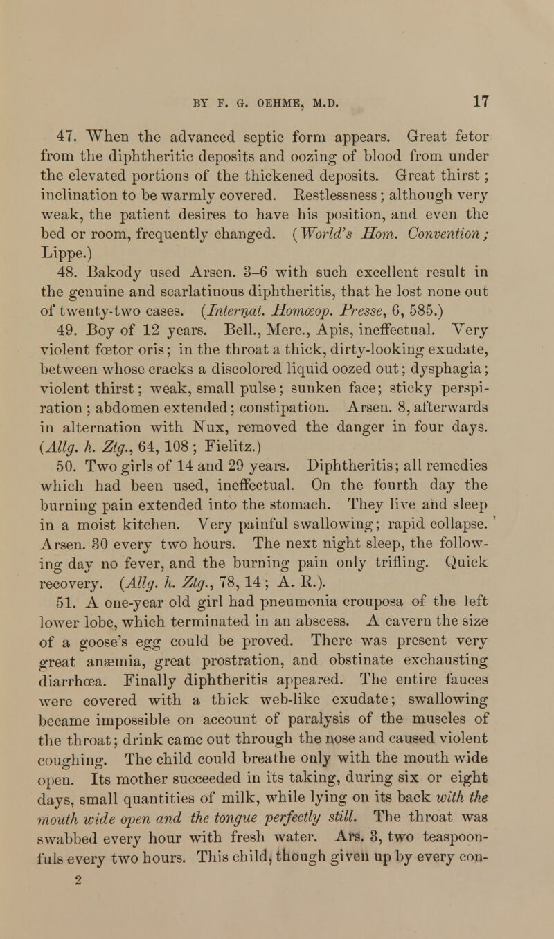 47. When the advanced septic form appears. Great fetor from the diphtheritic deposits and oozing of blood from under the elevated portions of the thickened deposits. Great thirst; inclination to be warmly covered. Restlessness ; although very weak, the patient desires to have his position, and even the bed or room, frequently changed. (World's Horn. Convention; Lippe.) 48. Bakody used Arsen. 3-6 with such excellent result in the genuine and scarlatinous diphtheritis, that he lost none out of twenty-two cases. (Internat. Homosop. Presse, 6, 585.) 49. Boy of 12 years. Bell., Merc, Apis, ineffectual. Very violent fcetor oris; in the throat a thick, dirty-looking exudate, between whose cracks a discolored liquid oozed out; dysphagia; violent thirst; weak, small pulse; sunken face; sticky perspi- ration ; abdomen extended; constipation. Arsen. 8, afterwards in alternation with Nux, removed the danger in four days. (Allg. h. Ztg., 64, 108 ; Fielitz.) 50. Two girls of 14 and 29 years. Diphtheritis; all remedies which had been used, ineffectual. On the fourth day the burning pain extended into the stomach. They live and sleep in a moist kitchen. Very painful swallowing; rapid collapse. ' Arsen. 30 every two hours. The next night sleep, the follow- ing day no fever, and the burning pain only trifling. Quick recovery. (Allg. k. Ztg., 78, 14; A. R.). 51. A one-year old girl had pneumonia crouposa of the left lower lobe, which terminated in an abscess. A cavern the size of a goose's egg could be proved. There was present very great anaemia, great prostration, and obstinate exchausting diarrhoea. Finally diphtheritis appeared. The entire fauces were covered with a thick web-like exudate; swallowing became impossible on account of paralysis of the muscles of the throat; drink came out through the nose and caused violent coughing. The child could breathe only with the mouth wide open. Its mother succeeded in its taking, during six or eight days, small quantities of milk, while lying on its back with the mouth wide open and the tongue perfectly still. The throat was swabbed every hour with fresh water. Ars. 3, two teaspoon- fuls every two hours. This child, though given Up by every con- 2