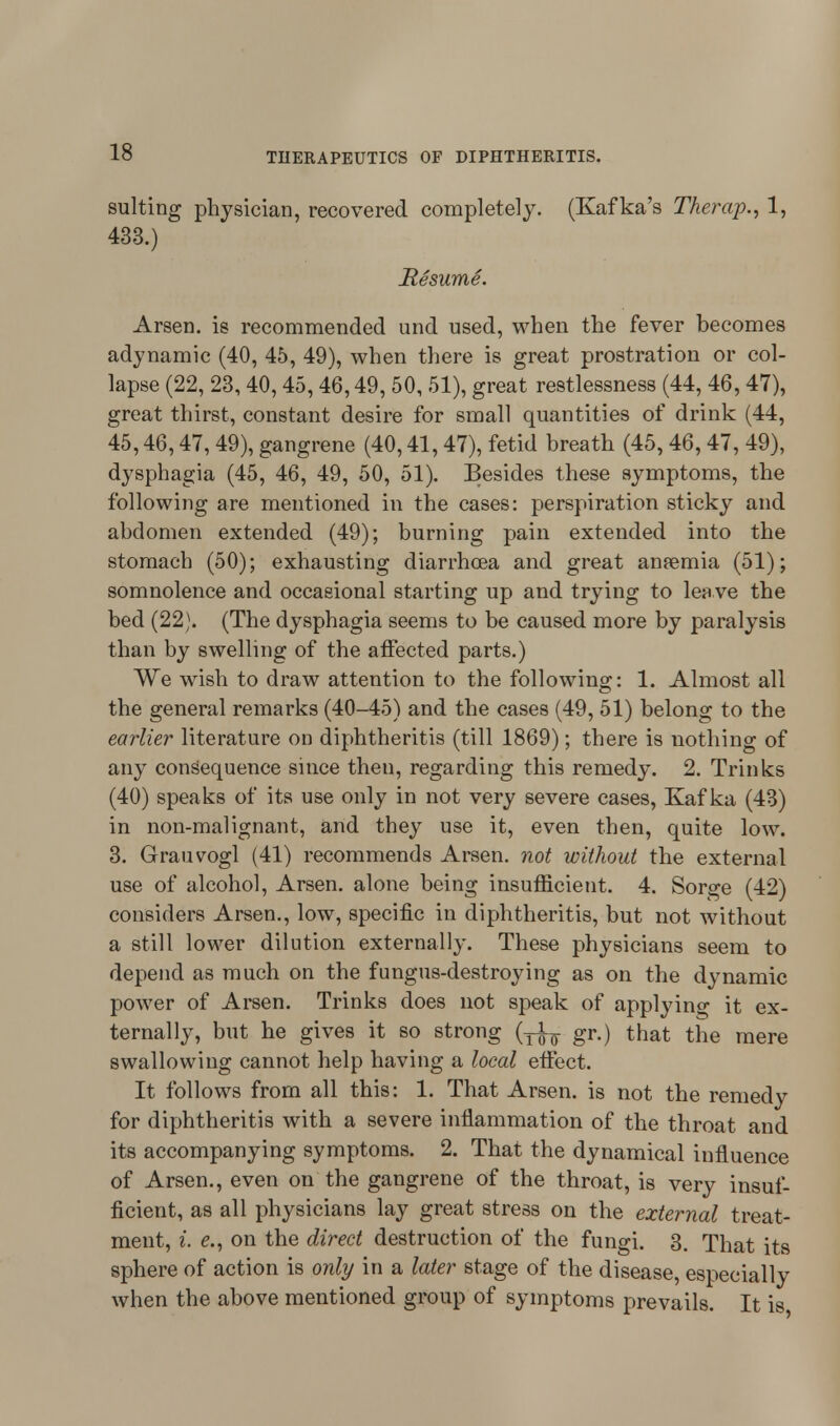 suiting physician, recovered completely. (Kafka's Therap., 1, 433.) Resume. Arsen. is recommended und used, when the fever becomes adynamic (40, 45, 49), when there is great prostration or col- lapse (22, 23, 40,45,46,49, 50, 51), great restlessness (44, 46,47), great thirst, constant desire for small quantities of drink (44, 45,46,47,49), gangrene (40,41,47), fetid breath (45,46,47, 49), dysphagia (45, 46, 49, 50, 51). Besides these symptoms, the following are mentioned in the cases: perspiration sticky and abdomen extended (49); burning pain extended into the stomach (50); exhausting diarrhoea and great anaemia (51); somnolence and occasional starting up and trying to lea ve the bed (22). (The dysphagia seems to be caused more by paralysis than by swelling of the affected parts.) We wish to draw attention to the following: 1. Almost all the general remarks (40-45) and the cases (49, 51) belong to the earlier literature on diphtheritis (till 1869); there is nothing of any consequence since then, regarding this remedy. 2. Trinks (40) speaks of its use only in not very severe cases, Kafka (43) in non-malignant, and they use it, even then, quite low. 3. Grauvogl (41) recommends Arsen. not without the external use of alcohol, Arsen. alone being insufficient. 4. Sorge (42) considers Arsen., low, specific in diphtheritis, but not without a still lower dilution externally. These physicians seem to depend as much on the fungus-destroying as on the dynamic power of Arsen. Trinks does not speak of applying it ex- ternally, but he gives it so strong (^ gr.) that the mere swallowing cannot help having a local effect. It follows from all this: 1. That Arsen. is not the remedy for diphtheritis with a severe inflammation of the throat and its accompanying symptoms. 2. That the dynamical influence of Arsen., even on the gangrene of the throat, is very insuf- ficient, as all physicians lay great stress on the external treat- ment, i. e., on the direct destruction of the fungi. 3. That its sphere of action is only in a later stage of the disease, especially when the above mentioned group of symptoms prevails. It is