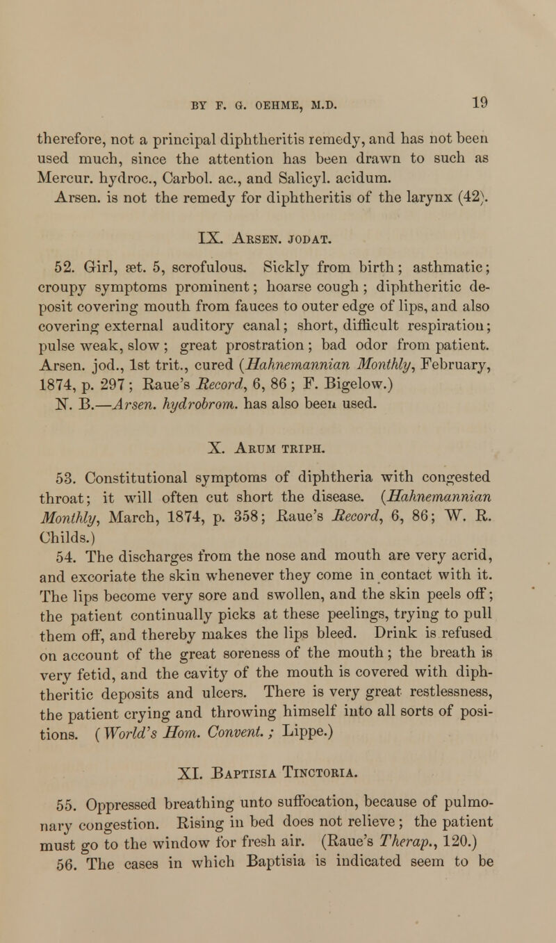 therefore, not a principal diphtheritis remedy, and has not been used much, since the attention has been drawn to such as Mercur. hydroc, Carbol. ac, and Salicyl. acidum. Arsen. is not the remedy for diphtheritis of the larynx (42). IX. Arsen. jodat. 52. Girl, set. 5, scrofulous. Sickly from birth; asthmatic; croupy symptoms prominent; hoarse cough ; diphtheritic de- posit covering mouth from fauces to outer edge of lips, and also covering external auditory canal; short, difficult respiration; pulse weak, slow ; great prostration ; bad odor from patient. Arsen. jod., 1st trit., cured {Hahnemannian Monthly, February, 1874, p. 297 ; Raue's Record, 6, 86 ; F. Bigelow.) N. B.—Arsen. hydrobrom. has also been used. X. Arum triph. 53. Constitutional symptoms of diphtheria with congested throat; it will often cut short the disease. {Hahnemannian Monthly, March, 1874, p. 358; Raue's Record, 6, 86; W. R. Childs.) 54. The discharges from the nose and mouth are very acrid, and excoriate the skin whenever they come in contact with it. The lips become very sore and swollen, and the skin peels off; the patient continually picks at these peelings, trying to pull them off, and thereby makes the lips bleed. Drink is refused on account of the great soreness of the mouth; the breath is verv fetid, and the cavity of the mouth is covered with diph- theritic deposits and ulcers. There is very great restlessness, the patient crying and throwing himself into all sorts of posi- tions. (World's Born. Convent. ; Lippe.) XI. Baptisia Tinctoria. 55. Oppressed breathing unto suffocation, because of pulmo- nary congestion. Rising in bed does not relieve; the patient must go to the window for fresh air. (Raue's Therap., 120.) 56. The cases in which Baptisia is indicated seem to be
