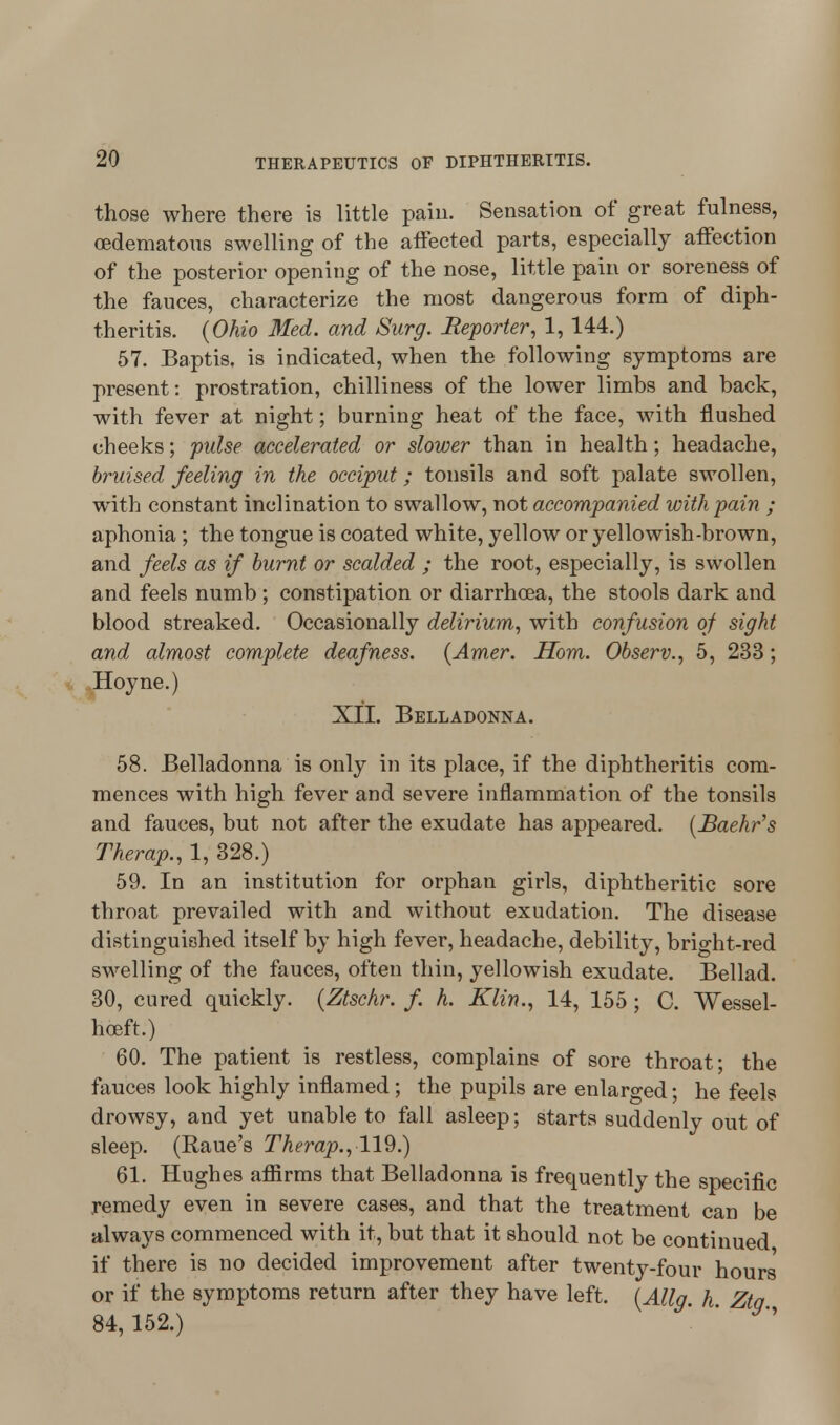 those where there is little pain. Sensation of great fulness, (Edematous swelling of the affected parts, especially affection of the posterior opening of the nose, little pain or soreness of the fauces, characterize the most dangerous form of diph- theritis. {Ohio Med. and Surg. Reporter, 1, 144.) 57. Baptis. is indicated, when the following symptoms are present: prostration, chilliness of the lower limbs and back, with fever at night; burning heat of the face, with flushed cheeks; pulse accelerated or slower than in health; headache, bruised feeling in the occiput; tonsils and soft palate swollen, with constant inclination to swallow, wot accompanied with pain ; aphonia ; the tongue is coated white, yellow or yellowish-brown, and feels as if burnt or scalded ; the root, especially, is swollen and feels numb; constipation or diarrhoea, the stools dark and blood streaked. Occasionally delirium, with confusion of sight and almost complete deafness. {Amer. Horn. Observ., 5, 233; Hoyne.) XII. Belladonna. 58. Belladonna is only in its place, if the diphtheritis com- mences with high fever and severe inflammation of the tonsils and fauces, but not after the exudate has appeared. (Baehr's Therap., 1, 328.) 59. In an institution for orphan girls, diphtheritic sore throat prevailed with and without exudation. The disease distinguished itself by high fever, headache, debility, bright-red swelling of the fauces, often thin, yellowish exudate. Bellad. 30, cured quickly. (Ztschr. f. h. Klin., 14, 155 ; C. Wessel- hceft.) 60. The patient is restless, complains of sore throat; the fauces look highly inflamed; the pupils are enlarged; he feels drowsy, and yet unable to fall asleep; starts suddenly out of sleep. (Raue's Therap.,119.) 61. Hughes affirms that Belladonna is frequently the specific remedy even in severe cases, and that the treatment can be always commenced with it, but that it should not be continued if there is no decided improvement after twenty-four hours or if the symptoms return after they have left. (Alia h Ztq 84,152.) '