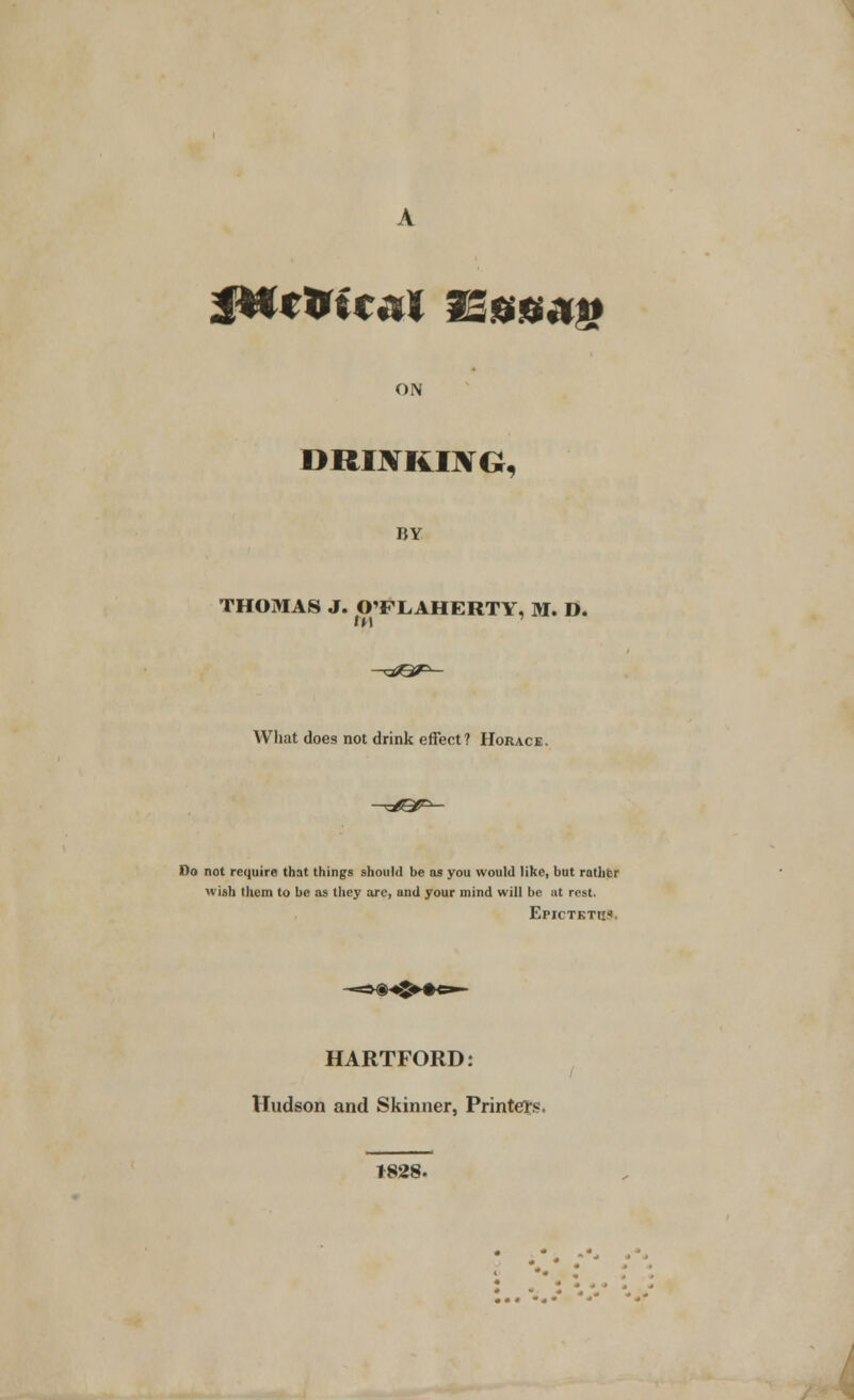 JWc&ieai fSssag ON DRIJVRIJVG, BY THOMAS J. OTLAHERTY, M. D. What does not drink effect? Horace. Do not require that things should be as you would like, but rather wish them to be as they are, and your mind will be at rest. EpiCTKTti*. HARTFORD: Hudson and Skinner, Printers. *828-