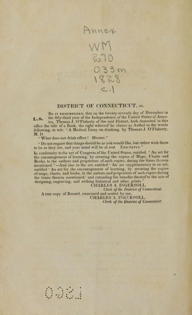 DISTRICT OF CONNECTICUT, bs. Be it remembered, that on the twenty-seventh clay of December :n r sj the fifty-third year of the Independence of the United Stales of Amer- ' ica, Thomas J. O'Flaherty of the said District, bath deposited in this office the title of a Book, the right whereof he claims as Author in the words following, to wit: A Medical Essay on drinking, by Thomas J. O'Flaherty, M. D.  What does not drink effect ? Horace.  Do not require that things should be as you would like, but rather wish them to be as they are, and your mind will be at rest Epictetus. In conformity to the act of Congress of the United States, entitled,  An act for the encouragement of learning, by securing the copies of Maps, Charts and Books, to the authors and proprietors of such copies, during the times therein mentioned.—And also to the act, entitled  An act supplementary to an act, entitled ' An act for the encouragement of learning, by securing the copies of maps, charts, and books, to the authors and proprietors of such copies during the times therein mentioned,' and extending the benefits thereof to the aits of designing, engraving, and etching historical and othei prints. CHARLES A. LNGERSOLL, Clerk of the District of Connecticut. A true copy of Record, examined and sealed by me, CHARLES A. ING1 KSOLL, Clerk of the, District of Connecticut.