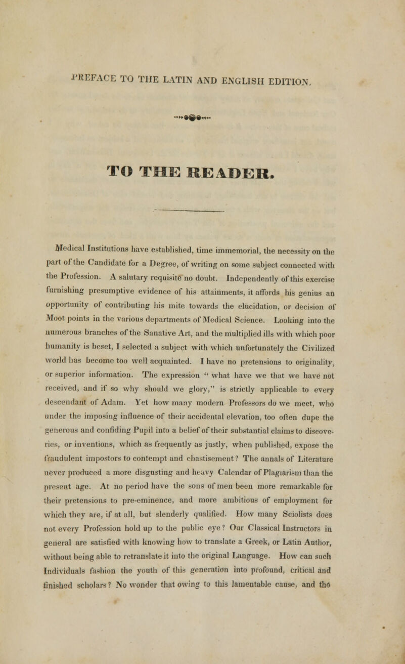 PREFACE TO THE LATIN AND ENGLISH EDITION. >•#««- TO THE READER. Medical Institutions have established, time immemorial, the necessity on the part of the Candidate for a Degree, of writing on some subject connected with the Profession. A salutary requisite no doubt. Independently of this exercise furnishing presumptive evidence of his attainments, it afTords his genius an opportunity of contributing his mite towards the elucidation, or decision of Moot points in the various departments of Medical Science. Looking into the numerous branches of the Sanative Art, and the multiplied ills with which poor humanity is beset, I selected a subject with which unfortunately the Civilized world has become too well acquainted. I have no pretensions to originality, or superior information. The expression  what have we that we have not received, and if so why should wo glory, is strictly applicable to every descendant of Adam. Yet how many modern Professors do we meet, who under the imposing influence of their accidental elevation, too often dupe the generous and confiding Pupil into a belief of their substantial claims to discove- iries, or inventions, which as frequently as justly, when published, expose the fraudulent impostors to contempt and chastisement? The aunals of Literature never produced a more disgusting and heavy Calendar of Plagiarism than the present age. At no period have the sons of men been more remarkable for their pretensions to pre-eminence, and more ambitious of employment for which they are, if at all, but slenderly qualified. How many Sciolists does not every Profession hold up to the public eye ? Our Classical Instructors in general are satisfied with knowing how to translate a Greek, or Latin Author, without being able to retranslate it into the original Language. How can such Individuals fashion the youth of this generation into profound, critical and finished scholars ? No wonder that owing to this lamentable cause, and tho