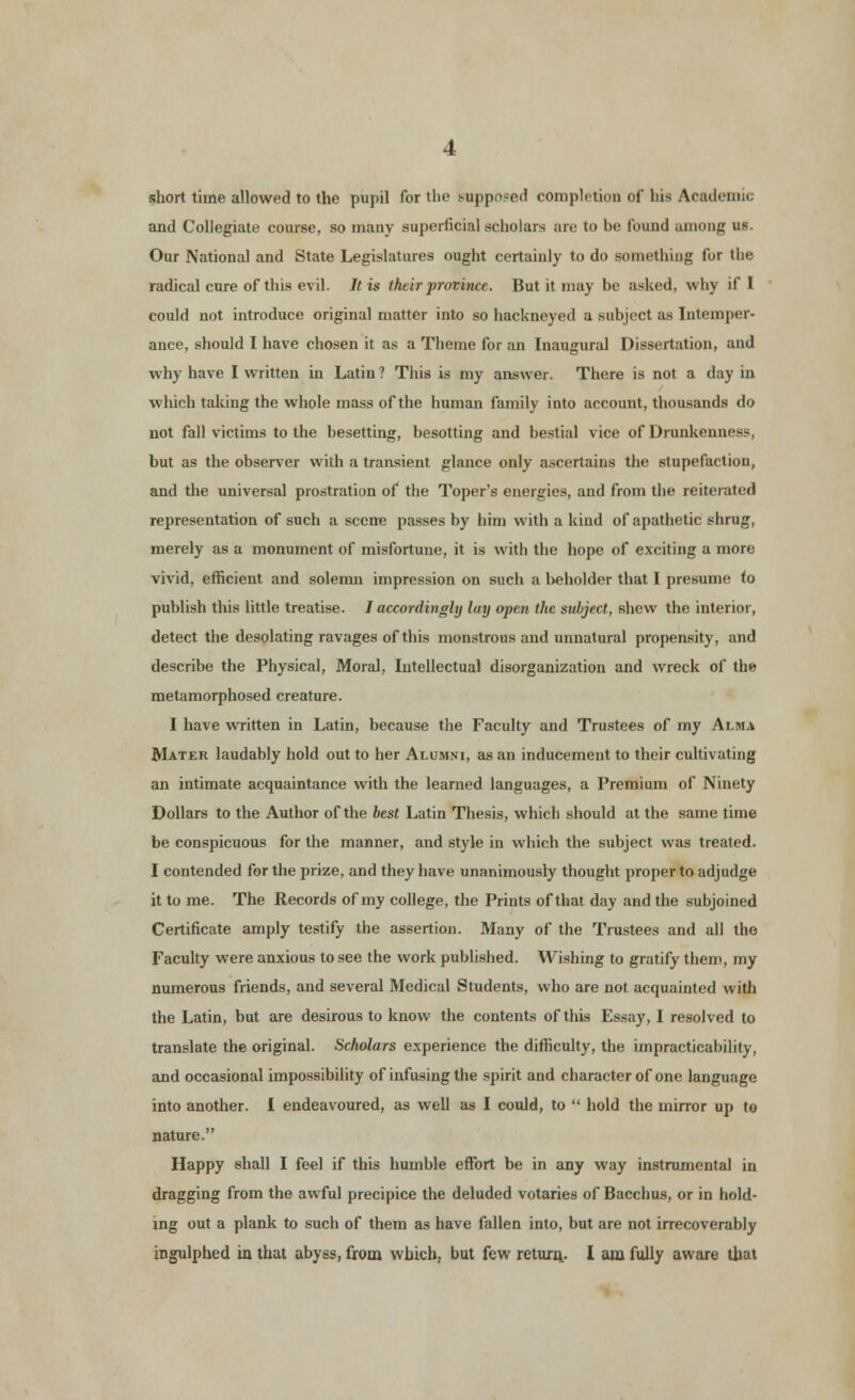 short time allowed to the pupil for the supposed completion of bis Academii and Collegiate course, so many superficial scholars are to he found among us. Our National and State Legislatures ought certainly to do something for the radical cure of this evil. It is their province. But it may l>c asked, why if I could not introduce original matter into so hackneyed a subject as Intemper- ance, should I have chosen it as a Theme for an Inaugural Dissertation, and why have I written in Latin ? This is my answer. There is not a day in which taking the whole mass of the human family into account, thousands do not fall victims to the hesetting, besotting and bestial vice of Drunkenness, but as the observer with a transient glance only ascertains the stupefaction, and the universal prostration of the Toper's energies, and from the reiterated representation of such a sccire passes by him with a kind of apathetic shrug, merely as a monument of misfortune, it is with the hope of exciting a more vivid, efficient and solemn impression on such a beholder that I presume to publish this little treatise. I accordingly luy open the subject, shew the interior, detect the desolating ravages of this monstrous and unnatural propensity, and describe the Physical, Moral, Intellectual disorganization and wreck of the metamorphosed creature. I have written in Latin, because the Faculty and Trustees of my Alma Mater laudably hold out to her Alumni, as an inducement to their cultivating an intimate acquaintance with the learned languages, a Premium of Ninety Dollars to the Author of the best Latin Thesis, which should at the same time be conspicuous for the manner, and style in which the subject was treated. I contended for the prize, and they have unanimously thought proper to adjudge it to me. The Records of my college, the Prints of that day and the subjoined Certificate amply testify the assertion. Many of the Trustees and all the Faculty were anxious to see the work published. Wishing to gratify them, my numerous friends, and several Medical Students, who are not acquainted with the Latin, but are desirous to know the contents of this Essay, I resolved to translate the original. Scholars experience the difficulty, the impracticability, and occasional impossibility of infusing the spirit and character of one language into another. I endeavoured, as well as I could, to  hold the mirror up to nature. Happy shall I feel if this humble effort be in any way instrumental in dragging from the awful precipice the deluded votaries of Bacchus, or in hold- ing out a plank to such of them as have fallen into, but are not irrecoverably ingulphed in that abyss, from which, but few return.. I am fully aware that
