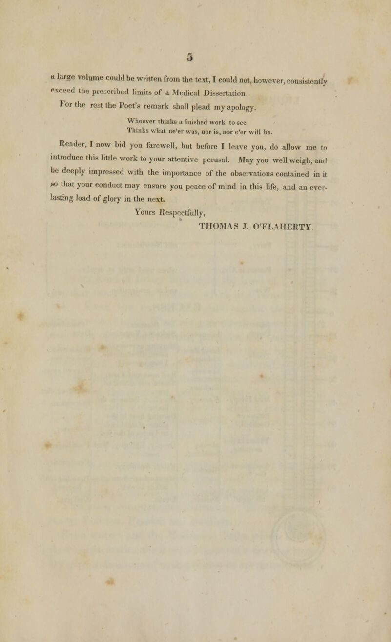 * large volume could be written from the text, I could not, however, consistently exceed the prescribed limits of a Medical Dissertation. For the rest the Poet's remark shall plead my apology. Whoever thinks a finished work to see Thinks what ne'er was, nor is, nor e'er will be. Reader, I now bid you farewell, but before I leave you, do allow me to introduce this little work to your attentive perusal. May you well weigh, and be deeply impressed with the importance of the observations contained in it so that your conduct may ensure you peace of mind in this life, and an ever- lasting load of glory in the next. Yours Respectfully, THOMAS J. OTLAIIERTY.