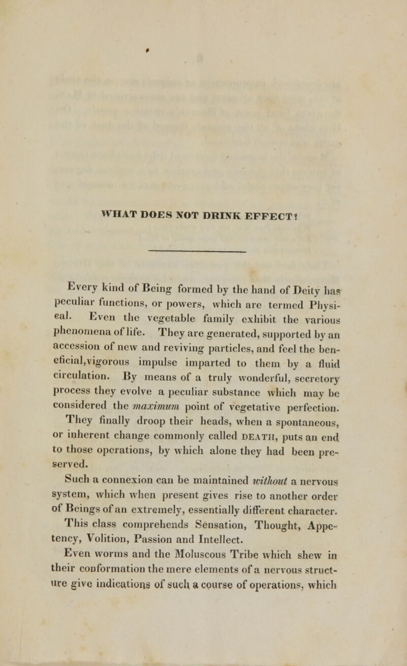 WHAT DOES NOT DRINK EFFECT! Every kind of Being formed by the hand of Deity has? peculiar functions, or powers, which are termed Physi- cal. Even the vegetable family exhibit the various phenomena of life. They are generated, supported by an accession of new and reviving particles, and feel the ben- eficiaI,vigorous impulse imparted to them by a fluid circulation. By means of a truly wonderful, secretory process they evolve a peculiar substance which may be considered the maximum point of vegetative perfection. They finally droop their heads, when a spontaneous, or inherent change commonly called death, puts an end to those operations, by which alone they had been pre- served. Such a connexion can be maintained without a nervous system, which when present gives rise to another order of Beings of an extremely, essentially different character. This class comprehends Sensation, Thought, Appe- tency, Volition, Passion and Intellect. Even worms and the Moluscous Tribe which shew in their conformation the mere elements of a nervous struct- ure give indications of such a course of operations, which