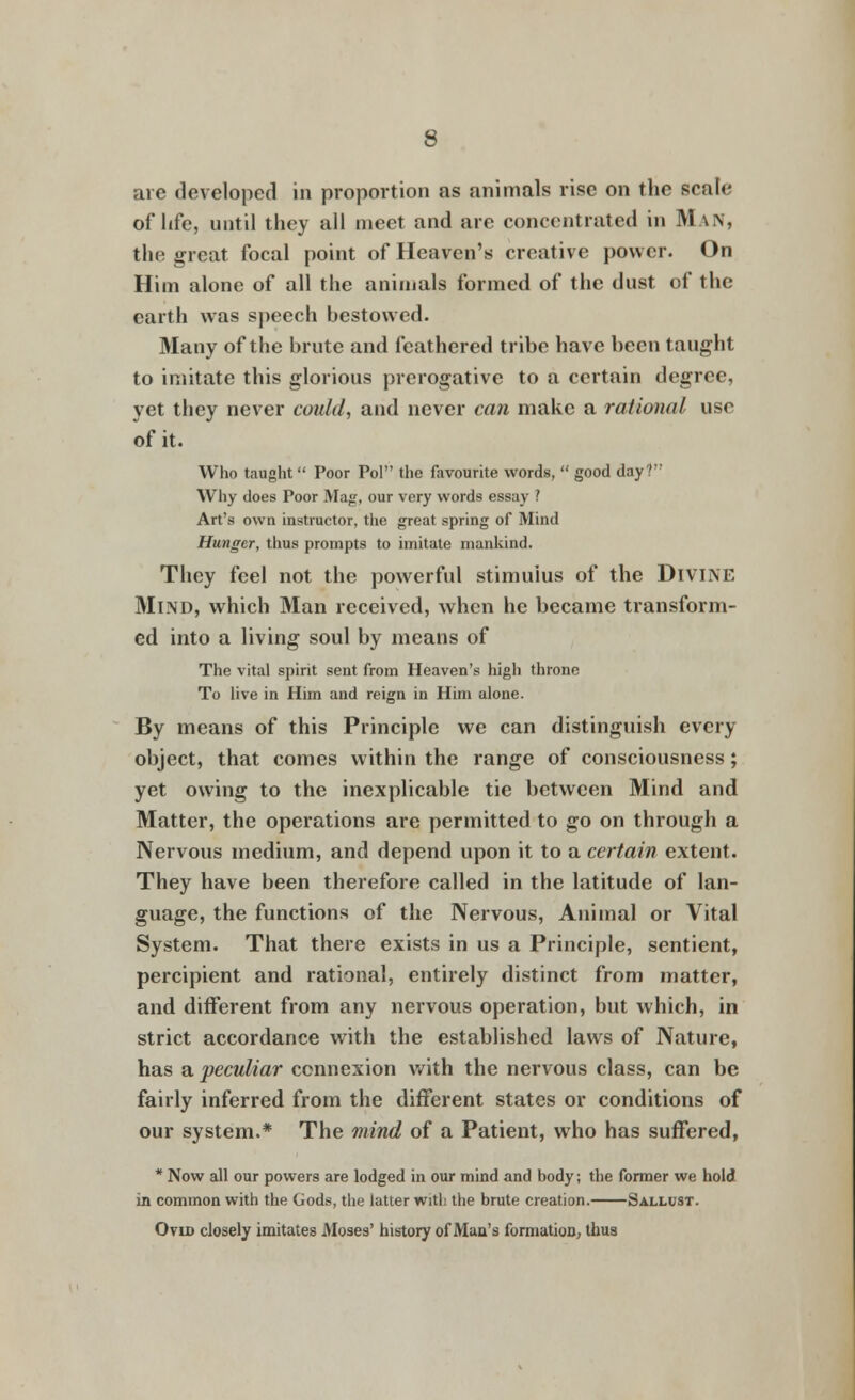 are developed in proportion as animals rise on the scale of hfe, until they all meet and are concentrated in Man, the great focal point of Heaven's creative power. On Him alone of all the animals formed of the dust of the earth was speech hestowed. Many of the brute and feathered tribe have been taught to imitate this glorious prerogative to a certain degree, yet they never could, and never can make a rational use of it. Who taught Poor Pol the favourite words, good day? Why does Poor Mag, our very words essay I Art's own instructor, the great spring of Mind Hunger, thus prompts to imitate mankind. They feel not the powerful stimulus of the Divine Mind, which Man received, when he became transform- ed into a living soul by means of The vital spirit sent from Heaven's high throne To live in Him and reign in Him alone. By means of this Principle we can distinguish every object, that comes within the range of consciousness; yet owing to the inexplicable tie between Mind and Matter, the operations are permitted to go on through a Nervous medium, and depend upon it to a certain extent. They have been therefore called in the latitude of lan- guage, the functions of the Nervous, Animal or Vital System. That there exists in us a Principle, sentient, percipient and rational, entirely distinct from matter, and different from any nervous operation, but which, in strict accordance with the established laws of Nature, has a peculiar connexion with the nervous class, can be fairly inferred from the different states or conditions of our system.* The mind of a Patient, who has suffered, * Now all our powers are lodged in our mind and body; the former we hold in common with the Gods, the latter with the brute creation. Sallust. Ovid closely imitates Moses' history of Man's formation, thus