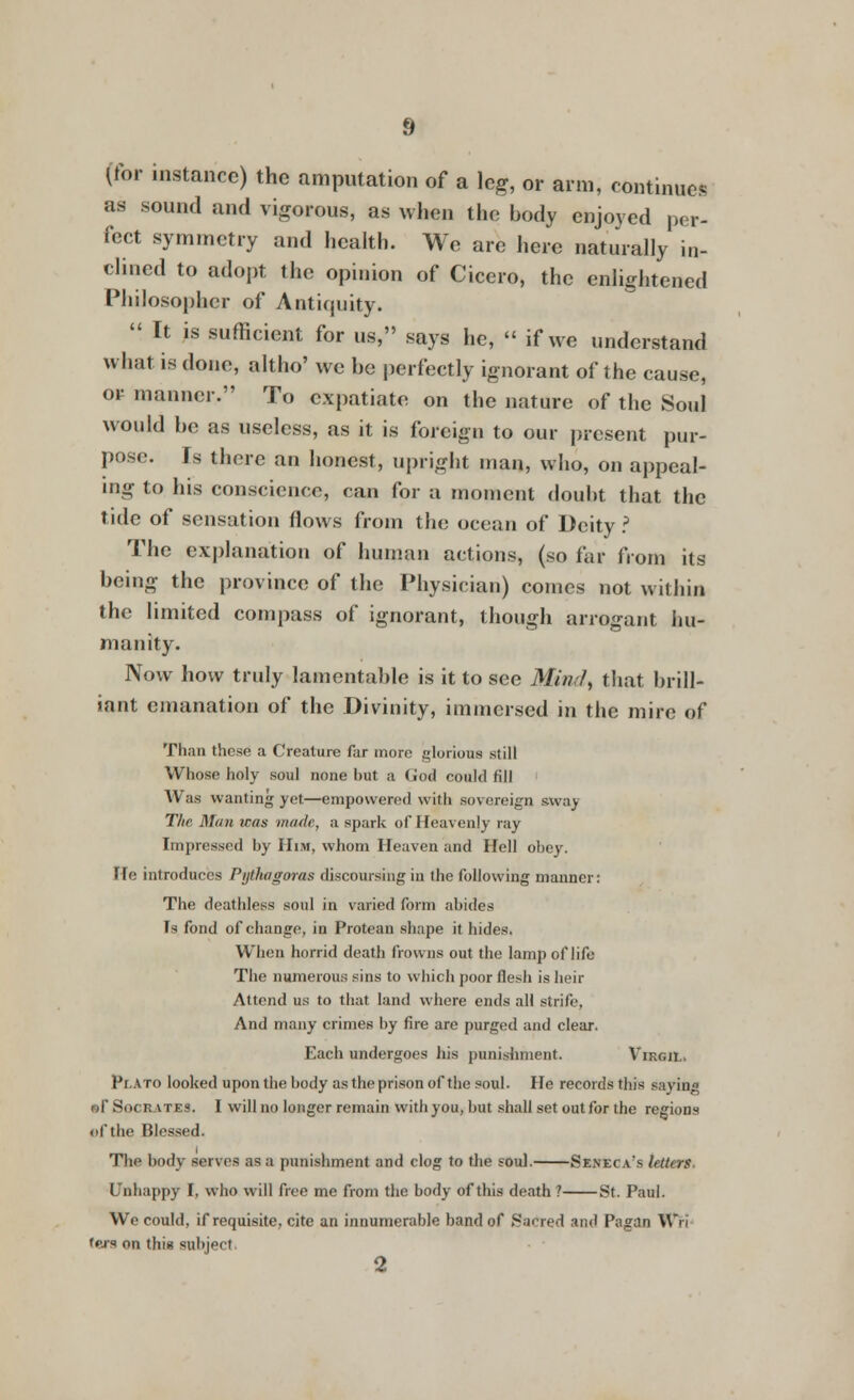 (for instance) the amputation of a leg, or arm, continues as sound and vigorous, as when the body enjoyed per- fect symmetry and health. We are here naturally in- clined to adopt the opinion of Cicero, the enlightened Philosopher of Antiquity. It is sufficient for us, says he, « if we understand what is done, altho' we be perfectly ignorant of the cause, or manner. To expatiate on the nature of the Soul would be as useless, as it is foreign to our present pur- pose. Is there an honest, upright man, who, on appeal- ing to his conscience, can for a moment doubt that the tide of sensation flows from the ocean of Deity ? The explanation of human actions, (so far from its being the province of the Physician) comes not within the limited compass of ignorant, though arrogant hu- manity. Now how truly lamentable is it to see Mim/, that brill- iant emanation of the Divinity, immersed in the mire of Than these a Creature far more glorious still Whose holy soul none but a (jod could fill \\ as wanting yet.—empowered with sovereign sua) The. Man was made, a spark of Heavenly ray Impressed by Him, whom Heaven and Hell obey. He introduces Pythagoras discoursing in the following manner: The deathless soul in varied form abides Ts fond of change, in Protean shape it hides. When horrid death frowns out the lamp of life The numerous sins to which poor flesh is heir Attend us to that land where ends all strife, And many crimes by fire are purged and clear. Each undergoes his punishment. Virgii. PtATO looked upon the body as theprison of the soul. He records this sayina »r Socrates. I will no longer remain with you, but shall set out for the regions of the Blessed. The body serves as a punishment and clog to the soul. Seneca's lettirs Unhappy I, who will free me from the body of this death ? St. Paul. We could, if requisite, cite an innumerable band of Sacred and Pagan Wri Cera on this subject 2