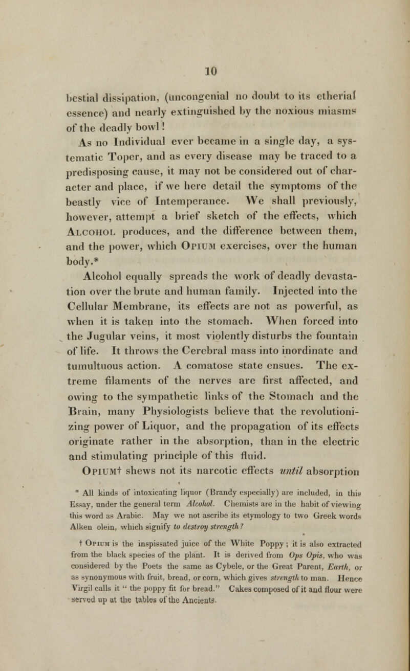 bestial dissipation, (uncongenial no doubt to its etherial essence) and nearly extinguished by the noxious miasms of the deadly bowl! As no Individual ever became in a single day, a sys- tematic Toper, and as every disease may be traced to a predisposing cause, it may not be considered out of char- acter and place, if we here detail the symptoms of the beastly vice of Intemperance. We shall previously, however, attempt a brief sketch of the effects, which Alcohol produces, and the difference between them, and the power, which Opium exercises, over the human body.* Alcohol equally spreads the work of deadly devasta- tion over the brute and human family. Injected into the Cellular Membrane, its effects are not as powerful, as wrhen it is taken into the stomach. When forced into the Jugular veins, it most violently disturbs the fountain of life. It throws the Cerebral mass into inordinate and tumultuous action. A comatose state ensues. The ex- treme filaments of the nerves are first affected, and owing to the sympathetic links of the Stomach and the Brain, many Physiologists believe that the revolutioni- zing power of Liquor, and the propagation of its effects originate rather in the absorption, than in the electric and stimulating principle of this fluid. OpiUMt shews not its narcotic effects until absorption All kinds of intoxicating liquor (Brandy especially) are included, in this Essay, under the general term Alcohol. Chemists are in the habit of viewing this word as Arabic. May we not ascribe its etymology to two Greek words Aiken olein, which signify to destroy strength ? t Opium is the inspissated juice of the White Poppy ; it is also extracted from the black species of the plant. It is derived from Ops Opis, who was considered by the Poets the same as Cybele, or the Great Parent, Earth, or as synonymous with fruit, bread, or corn, which gives strength to man. Hence Virgil calls it the poppy fit for bread. Cakes composed of it and flour were served up at the tables of the Ancients-
