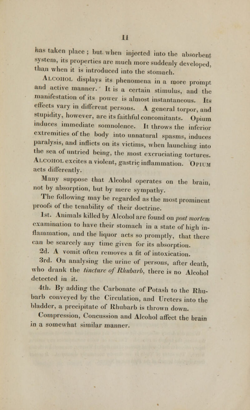 has taken place ; but when injected into the absorbent system, its properties are much more suddenly developed, than when it is introduced into the stomach. Alcohol displays its phenomena in a more prompt and active manner. It is a certain stimulus, and the manifestation of its power is almost instantaneous. Its effects vary iu different persons. A general torpor, and stupidity, however, are its faithful concomitants. Opium induces immediate somnolence. It throws the inferior extremities of the body into unnatural spasms, induces paralysis, and inflicts on its victims, when launching into the sea of untried being, the most excruciating tortures. Alcohol excites a violent, gastric inflammation. Opiuji acts differently. Many suppose that Alcohol operates on the brain, not by absorption, but by mere sympathy. The following may be regarded as the most prominent proofs of the tenability of their doctrine. 1st. Animals killed by Alcohol are found on post mortem examination to have their stomach in a state of high in- flammation, and the liquor acts so promptly, that there can be scarcely any time given for its absorption. 2d. A vomit often removes a fit of intoxication. 3rd. On analysing the urine of persons, after death, who drank the tincture of Rhubarb, there is no Alcohol detected in it. 4th. By adding the Carbonate of Potash to the Rhu- barb conveyed by the Circulation, and Ureters into the bladder, a precipitate of Rhubarb is thrown down. Compression, Concussion and Alcohol affect the brain in a somewhat similar manner.