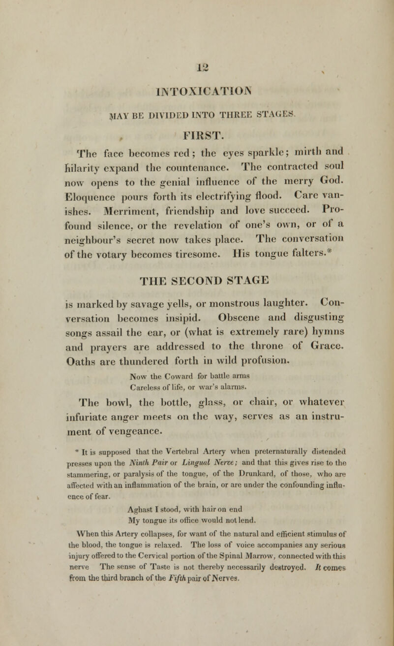 13 INTOXICATION WAY BE DIVIDED INTO THREE STAGES FIRST. The face becomes red; the eyes sparkle; mirth and hilarity expand the countenance. The contracted soul now opens to the genial influence of the merry God. Eloquence pours forth its electrifying flood. Care van- ishes. Merriment, friendship and love succeed. Pro- found silence, or the revelation of one's own, or of a neighbour's secret now takes place. The conversation of the votary becomes tiresome. His tongue falters.* THE SECOND STAGE is marked by savage yells, or monstrous laughter. Con- versation becomes insipid. Obscene and disgusting- songs assail the ear, or (what is extremely rare) hymns and prayers are addressed to the throne of Grace. Oaths are thundered forth in wild profusion. Now the Coward for battle arms Careless of life, or war's alarms. The bowl, the bottle, glass, or chair, or whatever infuriate anger meets on the way, serves as an instru- ment of vengeance. * It is supposed that the Vertebral Artery when preternaturally distended presses upon the Ninth Pair or Lingual Nerce; and that this gives rise to the stammering, or paralysis of the tongue, of the Drunkard, of those, who are affected with an inflammation of the brain, or are under the confounding influ- ence of fear. Aghast I stood, with hair on end My tongue its office would not lend. When this Artery collapses, for want of the natural and efficient stimulus of the blood, the tongue is relaxed. The loss of voice accompanies any serious injury offered to the Cervical portion of the Spinal Marrow, connected with this nerve The sense of Taste is not thereby necessarily destroyed. /( comes from the third branch of the Fi/iApair of Nerves.