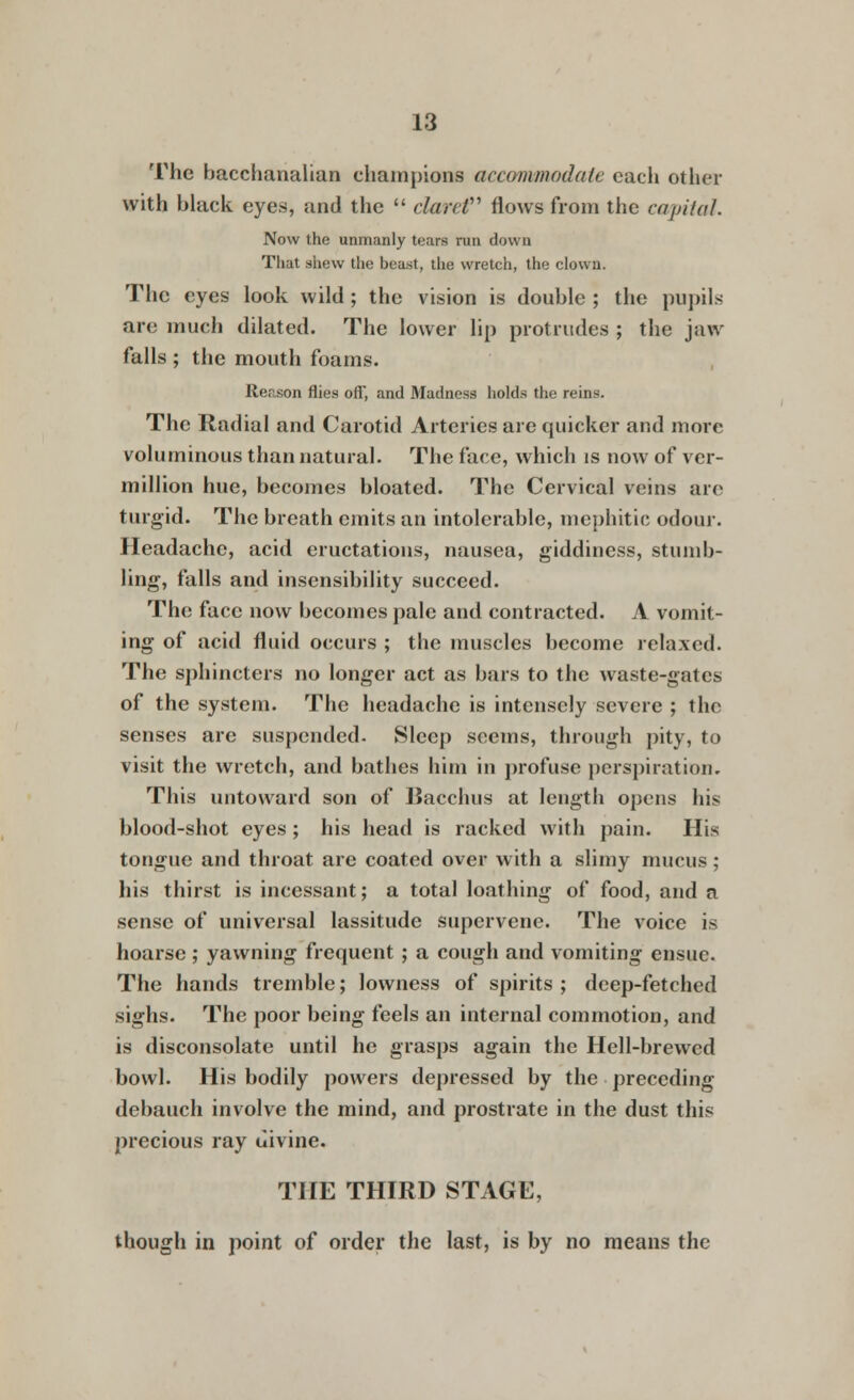 The bacchanalian champions accommodate each other with black eyes, and the clarcV flows from the capital Now the unmanly tears run down That shew the beast, the wretch, the clown. The eyes look wild; the vision is double ; the pupils are much dilated. The lower lip protrudes ; the jaw falls ; the mouth foams. Reason flies off, and Madness holds the reins. The Radial and Carotid Arteries are quicker aud more voluminous than natural. The face, which is now of Ver- million hue, becomes bloated. The Cervical veins are turgid. The breath emits an intolerable, mephitic odour. Headache, acid eructations, nausea, giddiness, stumb- ling, falls and insensibility succeed. The face now becomes pale and contracted. A vomit- ing of acid fluid occurs ; the muscles become relaxed. The sphincters no longer act as bars to the waste-gates of the system. The headache is intensely severe ; the senses arc suspended. Sleep seems, through pity, to visit the wretch, and bathes him in profuse perspiration. This untoward son of Bacchus at length opens his blood-shot eyes; his head is racked with pain. His tongue and throat are coated over with a slimy mucus; his thirst is incessant; a total loathing of food, and a sense of universal lassitude supervene. The voice is hoarse; yawning frequent ; a cough and vomiting ensue. The hands tremble; lowness of spirits; deep-fetched sighs. The poor being feels an internal commotion, and is disconsolate until ho grasps again the Hell-brewed bowl. His bodily powers depressed by the preceding debauch involve the mind, and prostrate in the dust this precious ray uivine. THE THIRD STAGE, though in point of order the last, is by no means the