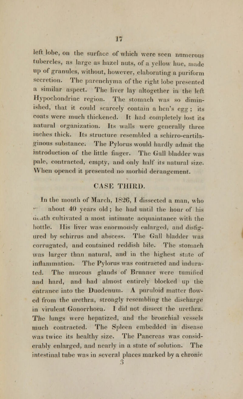 n left lobe, on the surface of which were seen numerous tubercles, as large as hazel nuts, of a yellow hue, made up of granules, without, however, elaborating a puriform secretion. The parenchyma of the right lobe presented a similar aspect. The liver lay altogether in the left Hypochondriac region. The stomach was so dimin- ished, that it could scarcely contain a hen's egg ; its coats were much thickened. It had completely lost its natural organization. Its walls were generally three inches thick. Its structure resembled a schirro-cartila- ufuious substance. The Pylorus would hardly admit the introduction of the little finger. The Gall bladder was pale, contracted, empty, and only half its natural size. When opened it presented no morbid derangement. CASE THIRD. In the month of March, 182G, I dissected a man, who about 40 years old ; he had until the hour of his uudth cultivated a most intimate acquaintance with the bottle. His liver was enormously enlarged, and disfig- ured by schirrus and abscess. The Gall bladder was corrugated, and contained reddish bile. The stomach was larger than natural, and in the highest state of inflammation. The Pylorus was contracted and indura- ted. The mucous glands of Brunner were tumified and hard, and had almost entirely blocked up the entrance into the Duodenum. A puruloid matter flow- ed from the urethra, strongly resembling the discharge in virulent Gonorrhoea. I did not dissect the urethra. The lungs were hepatized, and the bronchial vessels much contracted. The Spleen embedded in disease was twice its healthy size. The Pancreas was consid- erably enlarged, and nearly in a state of solution. The intestinal tube was in several places marked by a chronic