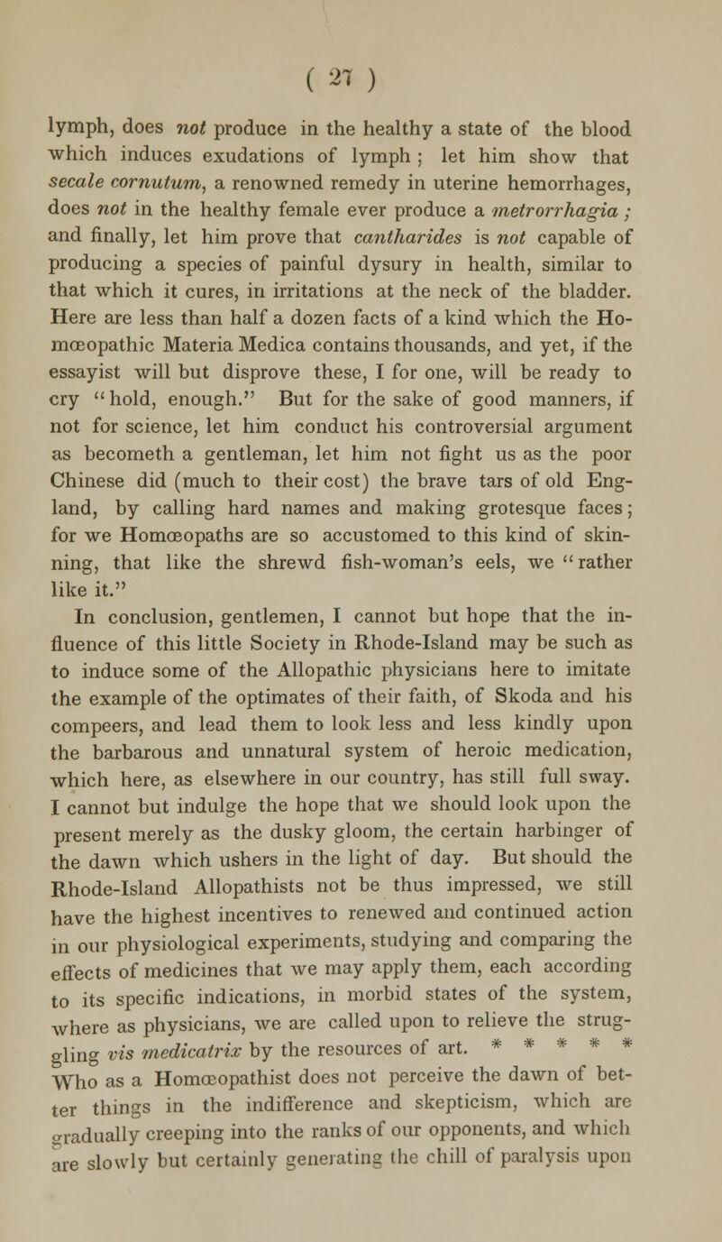 ( 21 ) lymph, does not produce in the healthy a state of the blood which induces exudations of lymph ; let him show that secale cornutum, a renowned remedy in uterine hemorrhages, does not in the healthy female ever produce a metrorrhagia ; and finally, let him prove that cantharides is not capable of producing a species of painful dysury in health, similar to that which it cures, in irritations at the neck of the bladder. Here are less than half a dozen facts of a kind which the Ho- moeopathic Materia Medica contains thousands, and yet, if the essayist will but disprove these, I for one, will be ready to cry hold, enough. But for the sake of good manners, if not for science, let him conduct his controversial argument as becometh a gentleman, let him not fight us as the poor Chinese did (much to their cost) the brave tars of old Eng- land, by calling hard names and making grotesque faces; for we Homoeopaths are so accustomed to this kind of skin- ning, that like the shrewd fish-woman's eels, we  rather like it. In conclusion, gentlemen, I cannot but hope that the in- fluence of this little Society in Rhode-Island may be such as to induce some of the Allopathic physicians here to imitate the example of the optimates of their faith, of Skoda and his compeers, and lead them to look less and less kindly upon the barbarous and unnatural system of heroic medication, which here, as elsewhere in our country, has still full sway. I cannot but indulge the hope that we should look upon the present merely as the dusky gloom, the certain harbinger of the dawn which ushers in the light of day. But should the Rhode-Island Allopathists not be thus impressed, we still have the highest incentives to renewed and continued action in our physiological experiments, studying and comparing the effects of medicines that we may apply them, each according to its specific indications, in morbid states of the system, where as physicians, we are called upon to relieve the strug- gling vis medicatrix by the resources of art. ***** Who as a Homoeopathist does not perceive the dawn of bet- ter things in the indifference and skepticism, which are crradually creeping into the ranks of our opponents, and which are slowly but certainly generating the chill of paralysis upon