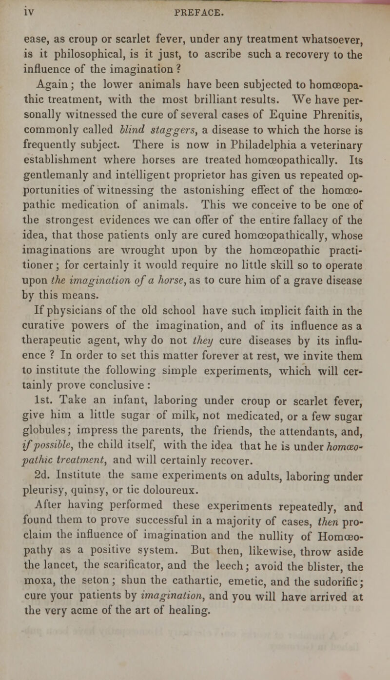 ease, as croup or scarlet fever, under any treatment whatsoever, is it philosophical, is it just, to ascribe such a recovery to the influence of the imagination ? Again ; the lower animals have been subjected to homoeopa- thic treatment, with the most brilliant results. We have per- sonally witnessed the cure of several cases of Equine Phrenitis, commonly called blind staggers, a disease to which the horse is frequently subject. There is now in Philadelphia a veterinary establishment where horses are treated homceopathically. Its gentlemanly and intelligent proprietor has given us repeated op- portunities of witnessing the astonishing effect of the homoeo- pathic medication of animals. This we conceive to be one of the strongest evidences we can offer of the entire fallacy of the idea, that those patients only are cured homceopathically, whose imaginations are wrought upon by the homoeopathic practi- tioner ; for certainly it would require no little skill so to operate upon the imagination of a horse, as to cure him of a grave disease by this means. If physicians of the old school have such implicit faith in the curative powers of the imagination, and of its influence as a therapeutic agent, why do not they cure diseases by its influ- ence ? In order to set this matter forever at rest, we invite them to institute the following simple experiments, which will cer- tainly prove conclusive : 1st. Take an infant, laboring under croup or scarlet fever, give him a little sugar of milk, not medicated, or a few sugar globules; impress the parents, the friends, the attendants, and, if possible, the child itself, with the idea that he is under homozo- pathic treatment, and will certainly recover. 2d. Institute the same experiments on adults, laboring under pleurisy, quinsy, or tic doloureux. After having performed these experiments repeatedly, and found them to prove successful in a majority of cases, then pro- claim the influence of imagination and the nullity of Homoeo- pathy as a positive system. But then, likewise, throw aside the lancet, the scarificator, and the leech; avoid the blister, the moxa, the seton; shun the cathartic, emetic, and the sudorific; cure your patients by imagination, and you will have arrived at the very acme of the art of healing.