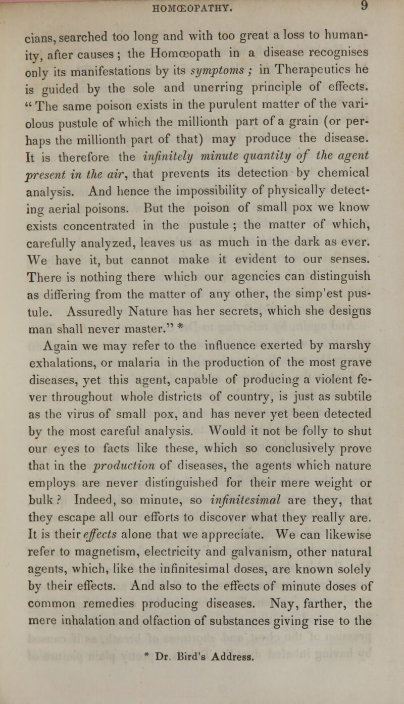 cians, searched too long and with too great a loss to human- ity, after causes; the Homoeopath in a disease recognises only its manifestations by its symptoms ; in Therapeutics he is guided by the sole and unerring principle of effects.  The same poison exists in the purulent matter of the vari- olous pustule of which the millionth part of a grain (or per- haps the millionth part of that) may produce the disease. It is therefore the infinitely minute quantity of the agent present in the air, that prevents its detection by chemical analysis. And hence the impossibility of physically detect- ing aerial poisons. But the poison of small pox we know exists concentrated in the pustule ; the matter of which, carefully analyzed, leaves us as much in the dark as ever. We have it, but cannot make it evident to our senses. There is nothing there which our agencies can distinguish as differing from the matter of any other, the simp'est pus- tule. Assuredly Nature has her secrets, which she designs man shall never master. * Again we may refer to the influence exerted by marshy exhalations, or malaria in the production of the most grave diseases, yet this agent, capable of producing a violent fe- ver throughout whole districts of country, is just as subtile as the virus of small pox, and has never yet been detected by the most careful analysis. Would it not be folly to shut our eyes to facts like these, which so conclusively prove that in the production of diseases, the agents which nature employs are never distinguished for their mere weight or bulk ? Indeed, so minute, so infinitesimal are they, that they escape all our efforts to discover what they really are. It is their effects alone that we appreciate. We can likewise refer to magnetism, electricity and galvanism, other natural agents, which, like the infinitesimal doses, are known solely by their effects. And also to the effects of minute doses of common remedies producing diseases. Nay, farther, the mere inhalation and olfaction of substances giving rise to the * Dr. Bird's Address.