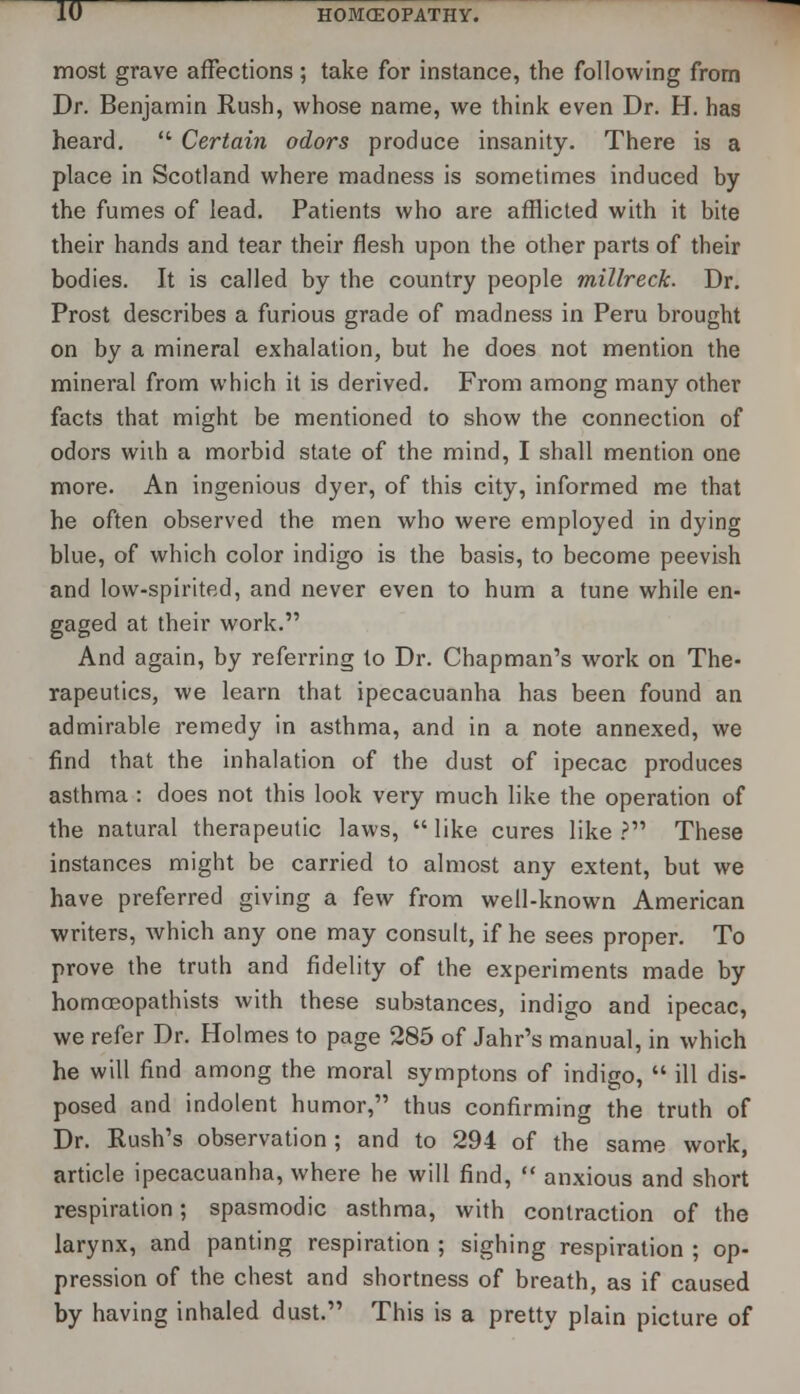 most grave affections; take for instance, the following from Dr. Benjamin Rush, whose name, we think even Dr. H. has heard.  Certain odors produce insanity. There is a place in Scotland where madness is sometimes induced by the fumes of lead. Patients who are afflicted with it bite their hands and tear their flesh upon the other parts of their bodies. It is called by the country people millreck. Dr. Prost describes a furious grade of madness in Peru brought on by a mineral exhalation, but he does not mention the mineral from which it is derived. From among many other facts that might be mentioned to show the connection of odors wiih a morbid state of the mind, I shall mention one more. An ingenious dyer, of this city, informed me that he often observed the men who were employed in dying blue, of which color indigo is the basis, to become peevish and low-spirited, and never even to hum a tune while en- gaged at their work. And again, by referring to Dr. Chapman's work on The- rapeutics, we learn that ipecacuanha has been found an admirable remedy in asthma, and in a note annexed, we find that the inhalation of the dust of ipecac produces asthma : does not this look very much like the operation of the natural therapeutic laws,  like cures like ? These instances might be carried to almost any extent, but we have preferred giving a few from well-known American writers, which any one may consult, if he sees proper. To prove the truth and fidelity of the experiments made by homoeopathists with these substances, indigo and ipecac, we refer Dr. Holmes to page 285 of Jahr's manual, in which he will find among the moral symptons of indigo,  ill dis- posed and indolent humor, thus confirming the truth of Dr. Rush's observation; and to 294 of the same work, article ipecacuanha, where he will find,  anxious and short respiration; spasmodic asthma, with contraction of the larynx, and panting respiration ; sighing respiration ; op- pression of the chest and shortness of breath, as if caused by having inhaled dust. This is a pretty plain picture of