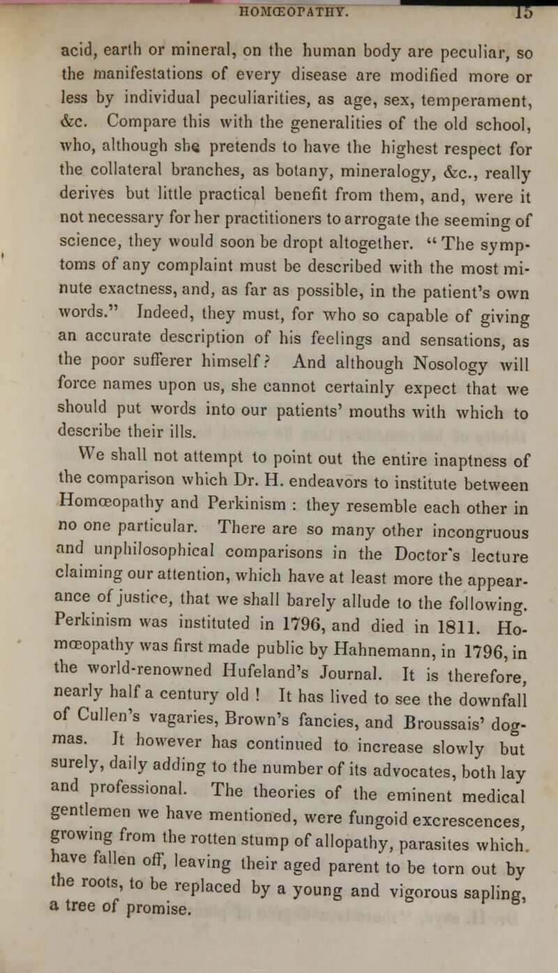 acid, earth or mineral, on the human body are peculiar, so the manifestations of every disease are modified more or less by individual peculiarities, as age, sex, temperament, &c. Compare this with the generalities of the old school, who, although she pretends to have the highest respect for the collateral branches, as botany, mineralogy, &c., really derives but little practical benefit from them, and, were it not necessary for her practitioners to arrogate the seeming of science, they would soon be dropt altogether.  The symp- toms of any complaint must be described with the most mi- nute exactness, and, as far as possible, in the patient's own words. Indeed, they must, for who so capable of giving an accurate description of his feelings and sensations, as the poor sufferer himself? And although Nosology will force names upon us, she cannot certainly expect that we should put words into our patients' mouths with which to describe their ills. We shall not attempt to point out the entire inaptness of the comparison which Dr. H. endeavors to institute between Homoeopathy and Perkinism : they resemble each other in no one particular. There are so many other incongruous and unphilosophical comparisons in the Doctor's lecture claiming our attention, which have at least more the appear- ance of justice, that we shall barely allude to the following. Perkinism was instituted in 1796, and died in 1811. Ho- moeopathy was first made public by Hahnemann, in 1796, in the world-renowned Hufeland's Journal. It is therefore, nearly half a century old ! It has lived to see the downfall of Cullen's vagaries, Brown's fancies, and Broussais' dog- mas. It however has continued to increase slowly but surely, daily adding to the number of its advocates, both lay and professional. The theories of the eminent medical gentlemen we have mentioned, were fungoid excrescences, growing from the rotten stump of allopathy, parasites which nave fallen off, leaving their aged parent to be torn out by the roots, to be replaced by a young and vigorous sapling, a tree of promise. 8