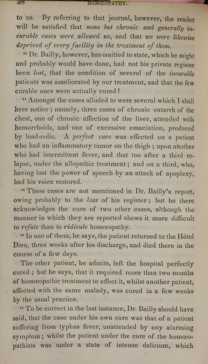 38 M6M<E6Pathy. to us. By referring to that journal, however, the reader will be satisfied that none but chronic and generally in- curable cases were allowed us, and that, we were likewise deprived of every facility in the treatment of them.  Dr. Bailly, however, has omitted to state, which he might and probably would have done, had not his private register been lost, that the condition of several of the incurable patients was ameliorated by our treatment, and that the few curable ones were actually cured !  Amongst the cases alluded to were several which I shall here notice ; namely, three cases of chronic catarrh of the chest, one of chronic affection of the liver, attended with hemorrhoids, and one of excessive emaciation, produced by lead-colic. A perfect cure was effected on a patient who had an inflammatory tumor on the thigh ; upon another who had intermittent fever, and that too after a third re- lapse, under the allopathic treatment; and on a third, who, having lost the power of speech by an attack of apoplexy, had his voice restored.  These cases are not mentioned in Dr. Bailly's report, owing probably to the loss of his register ; but he there acknowledges the cure of two other cases, although the manner in which they are reported shews it more difficult to refute than to ridicule homoeopathy.  In one of them, he says, the patient returned to the Hotel Dieu, three weeks after his discharge, and died there in the course of a few days. The other patient, he admits, left the hospital perfectly cured ; but he says, that it required more than two months of homoeopathic treatment to effect it, whilst another patient, affected with the same malady, was cured in a few weeks by the usual practice.  To be correct in the last instance, Dr. Bailly should have said, that the case under his own care was that of a patient suffering from typhus fever, unattended by any alarming symptom ; whilst the patient under the care of the homceo- pathists was under a state of intense delirium, which