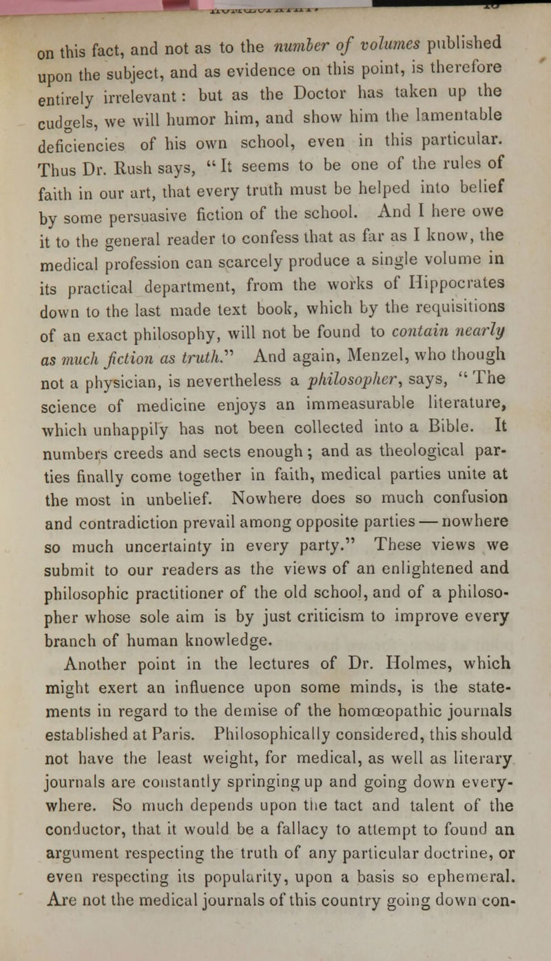 on this fact, and not as to the number of volumes published upon the subject, and as evidence on this point, is therefore entirely irrelevant: but as the Doctor has taken up the cudgels, we will humor him, and show him the lamentable deficiencies of his own school, even in this particular. Thus Dr. Rush says,  It seems to be one of the rules of faith in our art, that every truth must be helped into belief by some persuasive fiction of the school. And I here owe it to the general reader to confess that as far as I know, the medical profession can scarcely produce a single volume in its practical department, from the works of Hippocrates down to the last made text book, which by the requisitions of an exact philosophy, will not be found to contain nearly as much fiction as truth. And again, Menzel, who though not a physician, is nevertheless a philosopher, says, The science of medicine enjoys an immeasurable literature, which unhappily has not been collected into a Bible. It numbers creeds and sects enough; and as theological par- ties finally come together in faith, medical parties unite at the most in unbelief. Nowhere does so much confusion and contradiction prevail among opposite parties — nowhere so much uncertainty in every party. These views we submit to our readers as the views of an enlightened and philosophic practitioner of the old school, and of a philoso- pher whose sole aim is by just criticism to improve every branch of human knowledge. Another point in the lectures of Dr. Holmes, which might exert an influence upon some minds, is the state- ments in regard to the demise of the homoeopathic journals established at Paris. Philosophically considered, this should not have the least weight, for medical, as well as literary journals are constantly springing up and going down every- where. So much depends upon the tact and talent of the conductor, that it would be a fallacy to attempt to found an argument respecting the truth of any particular doctrine, or even respecting its popularity, upon a basis so ephemeral. Are not the medical journals of this country going down con-