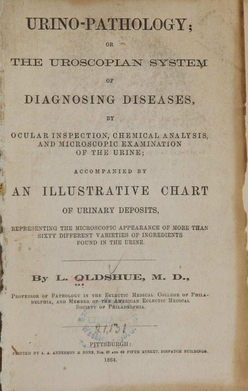 UMNO -PATHOLOGY; OR THE XJHOSCOFI^lSr SYSTEM OF DIAGNOSING DISEASES, BY OCULAR INSPECTION, CHEMICAL ANALYSIS, AND MICROSCOPIC EXAMINATION OF THE URINE; ACCOMPANIED BY AN ILLUSTRATIVE CHART i OF URINARY DEPOSITS, REPRESENTING THE MICROSCOPIC APPEARANCE OF MORE THAN SIXTY DIFFERENT VARIETIES OF INGREDIENTS FOUND IN THE URINE. J By L. QLDSHUE, 3£. D., •« • Professor of Pathology in the Eclectic Medical College op Phila- delphia, and Member of the American Eclectic Medical Society of Philadelphia. ' PITTSBURGH: PANTED BY A. A. ANDERSON & SONS, Noi. 67 and 69 FIFTH iTREET, DISPATOH BUILDINGB. 1864.