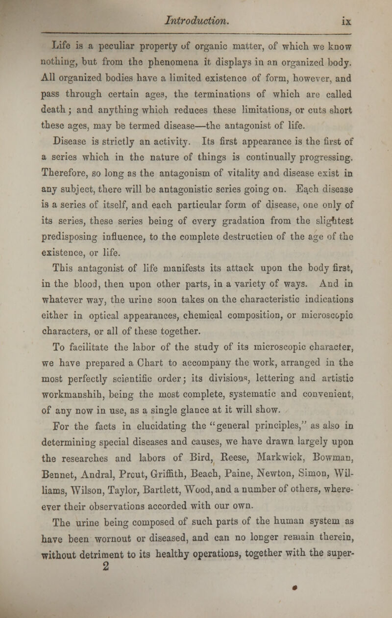 Life is a peculiar property of organic matter, of which we know nothing, but from the phenomena it displays in an organized body. All organized bodies have a limited existence of form, however, and pass through certain ages, the terminations of which are called death; and anything which reduces these limitations, or cuts short these ages, may be termed disease—the antagonist of life. Disease is strictly an activity. Its first appearance is the first of a series which in the nature of things is continually progressing. Therefore, so long as the antagonism of vitality and disease exist in any subject, there will be antagonistic series going on. Ea,ch disease is a series of itself, and each particular form of disease, one only of its series, these series being of every gradation from the slightest predisposing influence, to the complete destructien of the age of the existence, or life. Tbis antagonist of life manifests its attack upon the body first, in the blood, then upon other parts, in a variety of ways. And in whatever way, the urine soon takes on the characteristic indications either in optical appearances, chemical composition, or microscopic characters, or all of these together. To facilitate the labor of the study of its microscopic character, we have prepared a Chart to accompany the work, arranged in the most perfectly scientific order; its divisions, lettering and artistic workmanshih, being the most complete, systematic and convenient, of any now in use, as a single glance at it will show. For the facts in elucidating the general principles, as also in determining special diseases and causes, we have drawn largely upon the researches and labors of Bird, Reese, Markwick, Bowman, Bennet, Andral, Prcut, Griffith, Beach, Paine, Newton, Simon, Wil- liams, Wilson, Taylor, Bartlett, Wood, and a number of others, when- ever their observations accorded with our own. The urine being composed of such parts of the human system as have been wornout or diseased, and can no longer remain therein, without detriment to its healthy operations, together with the super- 2