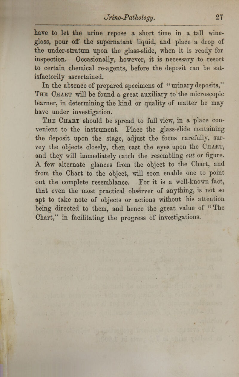 have to let the urine repose a short time in a tall wine- glass, pour off the supernatant liquid, and place a drop of the under-stratum upon the glass-slide, when it is ready for inspection. Occasionally, however, it is necessary to resort to certain chemical re-agents, before the deposit can be sat- isfactorily ascertained. In the absence of prepared specimens of  urinary deposits, The Chart will be found a great auxiliary to the microscopic learner, in determining the kind or quality of matter he may have under investigation. The Chart should be spread to full view, in a place con- venient to the instrument. Place the glass-slide containing the deposit upon the stage, adjust the focus carefully, sur- vey the objects closely, then cast the eyes upon the Chart, and they will immediately catch the resembling cut or figure. A few alternate glances from the object to the Chart, and from the Chart to the object, will soon enable one to point out the complete resemblance. For it is a well-known fact, that even the most practical observer of anything, is not so apt to take note of objects or actions without his attention being directed to them, and hence the great value of  The Chart, in facilitating the progress of investigations.