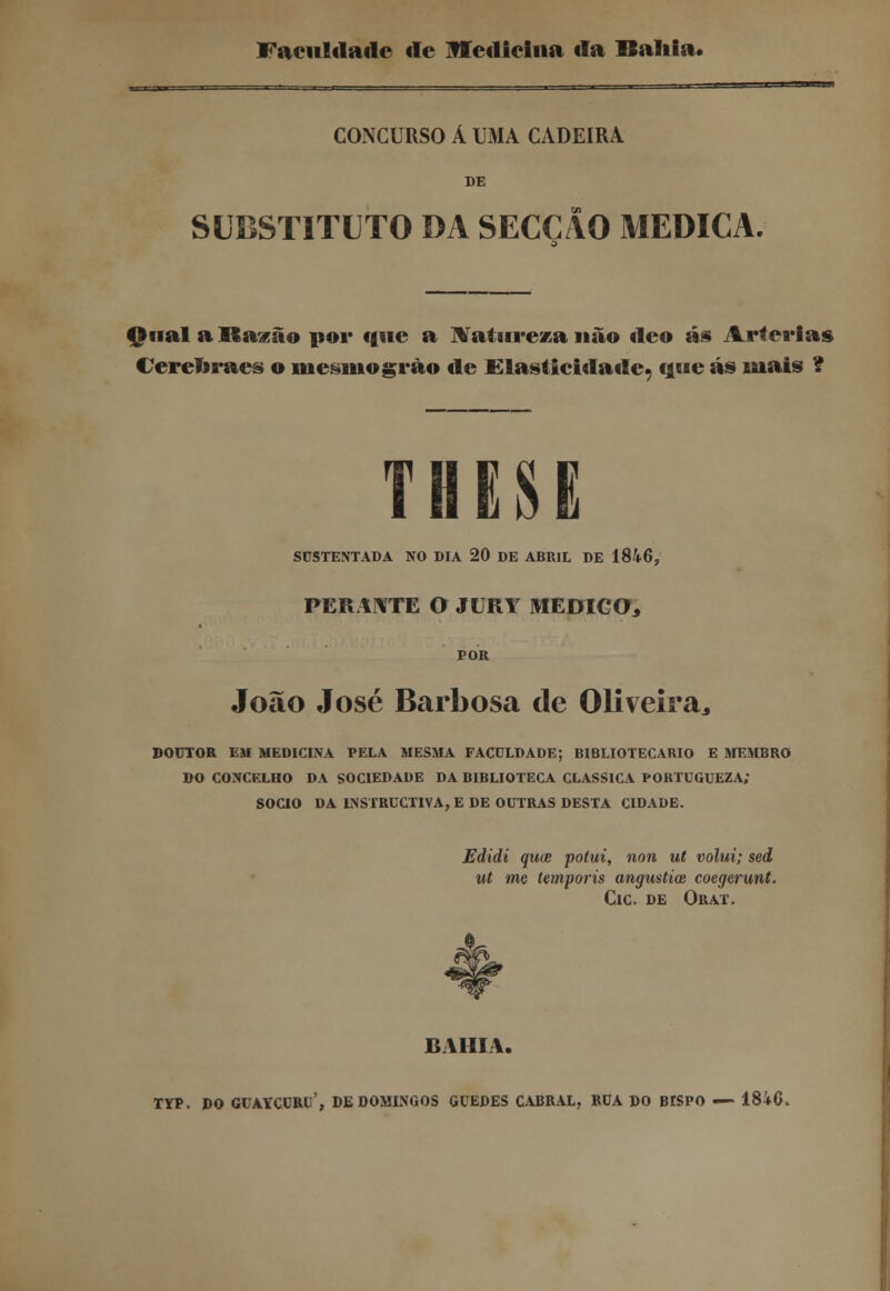 Faculdade de Medicina da Bahia* CONCURSO Á UMA CADEIRA DE SUBSTITUTO DA SECÇÃO MEDICA. Qual a Razão por tine a Ratai reza não deo ás Artérias Cerenraes o mesmogrào de Elasticidaile^ que ás mais ? SUSTENTADA NO DIA 20 DE ABRIL DE 1846, PERANTE O JURY MEDICO* POR João José Barbosa de Oliveira* DOUTOR EM MEDICINA PELA MESMA FACULDADE; BIBLIOTECÁRIO E MEMBRO DO CONCELHO DA SOCIEDADE DA BIBLIOTECA CLÁSSICA PORTUGUEZA; SÓCIO DA INSTRUCTIVA, E DE OUTRAS DESTA CIDADE. Edidi quce potui, non ut volui; sed ut me íemporis angustice coegerunt. ClC. DE ORAT. BAHIA. TYP. DO GUAYCCRU', DE DOMINGOS GUEDES CABRAL, RUA DO BKPO — 18id